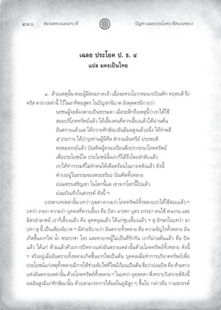 สนามหลวงแผนกบาลี
๔๘๐ ปญหา-เฉลยประโยคบาลีสนามหลวง
เฉลย ประโยค ป. ธ. ๔
แปล มคธเปนไทย
๑. ดวยเหตุนั้น พระผูมีพระภาคเจา เมื่อจะทรงโอวาทอนาถบิณฑิก คฤหบดี จึง
ตรัส คาถาเหลานี้ ไวในอาทิตยสูตร ในปญจกนิบาต อังคุตตรนิกายวา
นรชนผูจะตองตายเปนธรรมดา เมื่อระลึกถึงเหตุนี้วาเราไดใช
สอยบริโภคทรัพยแลว ไดเลี้ยงคนที่ควรเลี้ยงแลวไดผานพน
อันตรายแลวแล ไดถวายทักษิณาอันมีผลสูงแลวอนึ่ง ไดทําพลี
๕ ประการ ไดบํารุงทานผูมีศีล สํารวมอินทรีย ประพฤติ
พรหมจรรยแลว บัณฑิตผูครองเรือนพึงปรารถนาโภคทรัพย
เพื่อประโยชนใด ประโยชนนั้นเราก็ไดถึงโดยลําดับแลว
เราไดทํากรรมที่ไมทําตนใหเดือดรอนในภายหลังแลว ดังนี้
ดํารงอยูในธรรมของพระอริยะ บัณฑิตทั้งหลาย
ยอมสรรเสริญเขา ในโลกนี้แล เขาจากโลกนี้ไปแลว
ยอมบันเทิงในสวรรค ดังนี้ ฯ
บรรดาบทเหลานั้น บทวา ภุตฺตา ความวา โภคทรัพยทั้งหลายเราไดใชสอยแลว ฯ
บทวา ภจฺจา ความวา บุคคลที่ควรเลี้ยง คือ บิดา มารดา บุตร ภรรยา คนใช คนงาน และ
มิตรอํามาตย เราก็เลี้ยงแลว คือ อุดหนุนแลว ไดแกชุบเลี้ยงแลว ฯ สุ อักษรในบทวา อา
ปทา สุ นี้ เปนเพียงนิบาต ฯ มีคําอธิบายวา อันตรายทั้งหลาย คือ ความจัญไรทั้งหลาย อัน
เกิดขึ้นจากไฟ นํ้า พระราชา โจร และทายาทผูไมเปนที่รักกัน เราก็ผานพนแลว คือ ปด
แลว ไดแก หามแลวดวยการปดทางแหงอันตรายเหลานั้นดวยโภคทรัพยทั้งหลาย ดังนี้
ฯ จริงอยูเมื่ออันตรายทั้งหลายเกิดขึ้นจากไฟเปนตน บุคคลเมื่อทําการบริจาคทรัพยเพื่อ
ประโยชนแกเหตุทั้งหลายมีการใหชวยดับไฟที่ไหมเรือนเปนตน ชื่อวายอมปด คือ หามทาง
แหงอันตรายเหลานั้น ดวยโภคทรัพยทั้งหลาย ฯ ในบทวา อุทฺธคฺคา พึงทราบวิเคราะหดังนี้
ผลอันสูงมีแกทักษิณานั้น ดวยสามารถการใหผลในภูมิสูง ๆ ขึ้นไป กลาวคือ กามสวรรค
 