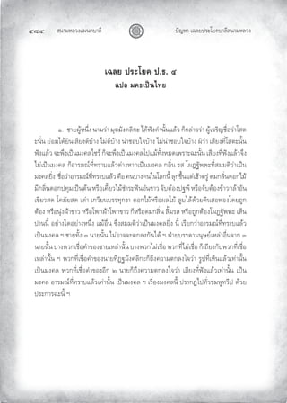 สนามหลวงแผนกบาลี
๔๘๔ ปญหา-เฉลยประโยคบาลีสนามหลวง
เฉลย ประโยค ป.ธ. ๔
แปล มคธเปนไทย
๑. ชายผูหนึ่ง นามวา มุตมังคลิกะ ไดฟงคํานั้นแลว ก็กลาววา ผูเจริญชื่อวาโสต
ะนั่น ยอมไดยินเสียงดีบาง ไมดีบาง นาชอบใจบาง ไมนาชอบใจบาง ผิวา เสียงที่โสตะนั้น
ฟงแลว จะพึงเปนมงคลไซร ก็จะพึงเปนมงคลไปแมทั้งหมดเพราะฉะนั้น เสียงที่ฟงแลวจึง
ไมเปนมงคล ก็อารมณที่ทราบแลวตางหากเปนมงคล กลิ่น รส โผฏฐัพพะที่สมมติวาเปน
มงคลยิ่ง ชื่อวาอารมณที่ทราบแลว คือ คนบางคนในโลกนี้ ลุกขึ้นแตเชาตรู ดมกลิ่นดอกไม
มีกลิ่นดอกปทุมเปนตน หรือเคี้ยวไมชําระฟนอันขาว จับตองปฐพี หรือจับตองขาวกลาอัน
เขียวสด โคมัยสด เตา เกวียนบรรทุกงา ดอกไมหรือผลไม ลูบไลดวยดินสอพองโดยถูก
ตอง หรือนุงผาขาว หรือโพกผาโพกขาว ก็หรือดมกลิ่น ลิ้มรส หรือถูกตองโผฏฐัพพะ เห็น
ปานนี้ อยางใดอยางหนึ่ง แมอื่น ซึ่งสมมติวาเปนมงคลยิ่ง นี้ เรียกวาอารมณที่ทราบแลว
เปนมงคล ฯ ชายทั้ง ๓ นายนั้น ไมอาจจะตกลงกันได ฯ ฝายบรรดามนุษยเหลาอื่นจาก ๓
นายนั้น บางพวกเชื่อคําของชายเหลานั้น บางพวกไมเชื่อ พวกที่ไมเชื่อ ก็เถียงกับพวกที่เชื่อ
เหลานั้น ฯ พวกที่เชื่อคําของนายทิฏฐมังคลิกะก็ถึงความตกลงใจวา รูปที่เห็นแลวเทานั้น
เปนมงคล พวกที่เชื่อคําของอีก ๒ นายก็ถึงความตกลงใจวา เสียงที่ฟงแลวเทานั้น เปน
มงคล อารมณที่ทราบแลวเทานั้น เปนมงคล ฯ เรื่องมงคลนี้ ปรากฏไปทั่วชมพูทวีป ดวย
ประการฉะนี้ ฯ
 