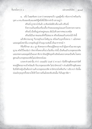 แปล มคธเปนไทย ๔๘๙
ชั้นประโยค ป.ธ. ๔
๒. อนึ่ง ในพุทธันดร (เวลาวางพระพุทธเจา) บุรุษผูหนึ่ง กลับจากปาพรอมกับ
บุตร ๗ คน ฟงเพลงขับของสตรีผูหนึ่งซึ่งใชสากตําขาวสารอยูวา
สรีระนี่ ถูกชรายํ่ายีแลว อาศัยหนังมีผิวเหี่ยวแหง สรีระนี่
ถึงความเปนเหยื่อเครื่องเคี้ยวกินของมฤตยูยอมแตกไปเพราะความตาย
สรีระนี่ เปนที่อยูแหงหมูหนอน เต็มไปดวยซากศพนานาชนิด
สรีระนี่เปนภาชนะของสิ่งที่ไมสะอาด สรีระนี่เสมอดวยทอนไม ดังนี้
แลวพิจารณาอยู ก็บรรลุปจเจกโพธิญาณ พรอมกับบุตรทั้งหลาย ฯ แมเทพดา
และมนุษยเหลาอื่น บรรลุอริยภูมิ ดวยอุบายเชนนี้ เปนอาทาหรณ ฯ
ก็ขอที่ภิกษา ๕๐๐ รูป ฟงพระคาถาที่พระผูมีพระภาคเจาผูฉลาดในอาสยานุสย
ญาณ ตรัสไวโดยนัยวา สังขารทั้งหลายทั้งปวงไมเที่ยง ดังนี้ เปนตนแลวบรรลุพระอรหัต
และเทพดาและมนุษยเปนอเนก ฟงกถาอันปฏิสังยุตดวยขันธและอายตนะเปนตน ในพระ
สูตรแลวบรรลุพระอรหัตไมนาอัศจรรยเลย
บรรดาคําเหลานั้น คําวา อนจฺฉริยํ ปเนตํ ยํ ความวา ขอที่ภิกษุฟงพระดํารัสที่
พระผูมีพระภาคเจาตรัสแลว จึงบรรลุพระอรหัต ไมนาอัศจรรย ฯ สวนขอที่ภิกษุฟงเพลง
ขับที่เด็กหญิงเปนตนกลาวแลวบรรลุพระอรหัต นาอัศจรรยเหลือเกิน ฯ อธิบายวา ขอนั้น
ยอมยังกุลบุตรทั้งหลายใหเขาใจความที่แมเพลงขับเชนนั้น ก็เปนสุภาษิต ฯ
 