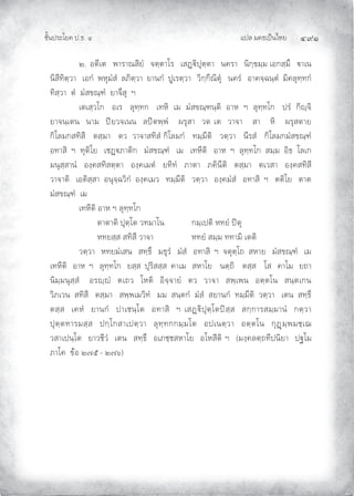แปล มคธเปนไทย ๔๙๑
ชั้นประโยค ป.ธ. ๔
๒. อตีเต พาราณสิยํ จตฺตาโร เสฏิปุตฺตา นครา นิกฺขมฺม เอกสฺมึ าเน
นิสีทิตฺวา เอกํ พหุมํสํ ลภิตฺวา ยานกํ ปูเรตฺวา วิกฺกีณิตุ นครํ อาคจฺฉนฺตํ มิคลุทฺทกํ
ทิสฺวา ตํ มํสขณฺฑํ ยาจึสุ ฯ
เตเสฺวโก อเร ลุทฺทก เทหิ เม มํสขณฺฑนฺติ อาห ฯ ลุทฺทโก ปรํ กิฺจิ
ยาจนฺเตน นาม ปยวจเนน ลปตพฺพํ ผรุสา วต เต วาจา สา หิ ผรุสตาย
กิโลมกสทิสี ตสฺมา ตว วาจาสทิสํ กิโลมกํ ทมฺมีติ วตฺวา นีรสํ กิโลมกมํสขณฺฑํ
อทาสิ ฯ ทุติโย เชฏภาติก มํสขณฺฑํ เม เทหีติ อาห ฯ ลุทฺทโก สมฺม อิธ โลเก
มนุสฺสานํ องฺคสทิสตฺตา องฺคเมตํ ยทิทํ ภาตา ภคินีติ ตสฺมา ตเวสา องฺคสทิสี
วาจาติ เอติสฺสา อนุจฺฉวิกํ องฺคเมว ทมฺมีติ วตฺวา องฺคมํสํ อทาสิ ฯ ตติโย ตาต
มํสขณฺฑํ เม
เทหีติ อาห ฯ ลุทฺทโก
ตาตาติ ปุตฺโต วทมาโน กมฺเปติ หทยํ ปตุ
หทยสฺส สทิสี วาจา หทยํ สมฺม ททามิ เตติ
วตฺวา หทยมํเสน สทฺธึ มธุรํ มํสํ อทาสิ ฯ จตุตฺโถ สหาย มํสขณฺฑํ เม
เทหีติ อาห ฯ ลุทฺทโก ยสฺส ปุริสสฺส คาเม สหาโย นตฺถิ ตสฺส โส คาโม ยถา
นิมฺมนุสฺสํ อรฺํ ตเถว โหติ อิจฺจายํ ตว วาจา สพฺเพน อตฺตโน สนฺตเกน
วิภเวน สทิสี ตสฺมา สพฺพเมวิทํ มม สนฺตกํ มํสํ สยานกํ ทมฺมีติ วตฺวา เตน สทฺธึ
ตสฺส เคหํ ยานกํ ปาเชนฺโต อทาสิ ฯ เสฏิปุตฺโตปสฺส สกฺการสมฺมานํ กตฺวา
ปุตฺตทารมสฺส ปกฺโกสาเปตฺวา ลุทฺทกกมฺมโต อปเนตฺวา อตฺตโน กุฏมฺพมชฺเฌ
วสาเปนฺโต ยาวชีวํ เตน สทฺธึ อเภชฺชสหาโย อโหสีติ ฯ (มงฺคลตฺถทีปนิยา ปฐโม
ภาโค ขอ ๒๗๕ – ๒๗๖)
 