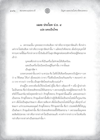 สนามหลวงแผนกบาลี
๔๙๒ ปญหา-เฉลยประโยคบาลีสนามหลวง
เฉลย ประโยค ป.ธ. ๔
แปล มคธเปนไทย
๑. เพราะฉะนั้น บุคคลละวาจาสอเสียด กลาวคือวาจาทุพภาษิตแลว พึงกลาว
แตวาจาไมสอเสียด กลาวคือวาจาสุภาษิตเทานั้น ฯ แมพระวังคีสเถระ เมื่อยังกุลบุตรให
ทราบความนี้นี่แล จึงกลาวคาถานี้ อันนับเขาในสุภาสิตสูตรตอพระพักตรพระผูมีพระภาค
เจาวา
บุคคลพึงกลาววาจาที่เปนเครื่องไมทําตนใหเดือดรอน
และเปนเครื่องไมเบียดเบียนผูอื่นเทานั้น วาจานั้นแล
เปนสุภาษิต ฯ
บรรดาบทเหลานั้น บทวา น ตาปเย คือ ไมพึงใหเดือดรอนเพราะวิปฏิสาร ฯ บท
วา น วิหึเสยฺย ไดแก เมื่อจะเปลง (วาจา) ก็ไมพึงเบียดเบียนกันและกัน ฯ สองบทวา สา
เว วาจา ความวา วาจานั้น เปนสุภาษิตโดยสวนเดียวแนแท ฯ
สวนผูใด เจรจาเพอเจอไรประโยชน ผูนั้น ชื่อวา อธัมมวาที ฯ อนึ่ง ผูกลาวคํา
ไมเปนธรรม ชื่อวายังพระสัทธรรมใหอันตรธาน ฯ เพราะเหตุนั้น พระผูมีพระภาคเจา จึง
ตรัสไวในเอกนิบาตอังคุตตรนิกายวา ภิกษุทั้งหลาย ภิกษุเหลานั้นแมใด แสดงอธรรมวา
เปนธรรม ภิกษุทั้งหลาย ภิกษุแมเหลานั้นชื่อวาปฏิบัติเพื่อไมเปนประโยชนเกื้อกูลแกชน
มาก เพื่อไมเปนสุขแกชนมาก เพื่อความพินาศ เพื่อไมเปนประโยชนเกื้อกูล เพื่อทุกข แก
ชนมาก แกทวยเทพและมนุษย ภิกษุทั้งหลาย ก็ภิกษุเหลานั้น ชื่อวา ประสพสิ่งที่มิใชบุญ
เปนอันมาก ภิกษุแมเหลานั้น ชื่อวายังพระสัทธรรมนี้ใหอันตรธาน ฯ เพราะฉะนั้นบุคคล
ละสัมผัปปลาละ กลาวคือการกลาวคําไมเปนธรรมแลว ควรทําการกลาววาจาไมเพอเจอ
กลาวคือการกลาวคําเปนธรรมเทานั้น ฯ
 