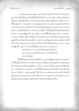 แปล มคธเปนไทย ๔๙๓
ชั้นประโยค ป.ธ. ๔
๒. ในอดีตกาล บุตรเศรษฐี ๔ คน ในกรุงพาราณสี พากันออกจากพระนคร นั่ง
อยู ณ ที่แหงหนึ่ง เห็นพรานเนื้อผูหนึ่งไดเนื้อเปนอันมาก บรรทุกเต็มยานนอยมาสูพระนคร
เพื่อจะขาย จึงขอชิ้นเนื้อนั้น ฯ บรรดาบุตรเศรษฐี ๔ คนนั้น คนหนึ่งพูดวา เฮยพราน แกจง
ใหชิ้นเนื้อแกขา ฯ พรานตอบวา ธรรมดาผูจะขออะไร ๆ กะคนอื่น ควรพูดดวยคําที่นารัก
วาจาของทานชางหยาบจริงหนอ ก็วาจานั้นเปนเชนกับพังผืด เพราะเปนวาจาหยาบ เพราะ
ฉะนั้น เราจะใหพังผืดเชนกับวาจาของทาน ดังนี้แลว ไดใหชิ้นเนื้อที่เปนพังผืดอันไมมีรส
(แกเขา) ฯ บุตรเศรษฐีคนที่ ๒ พูดวา พี่ชาย ทานจงใหชิ้นเนื้อแกฉัน (บาง) ฯ พรานตอบ
วา สหาย คําพูดที่วา พี่ชาย พี่หญิง นี้ จัดเปนอวัยวะ เพราะคํานั้นเปนเชนกับอวัยวะของ
มนุษยทั้งหลายในโลกนี้ เพราะฉะนั้น วาจาของทานนั่นเปนเชนกับอวัยวะเหตุนั้น เราจะให
(เนื้อ) อวัยวะอันสมควรแกวาจานั่นแล ดังนี้แลว ไดใหเนื้อที่เปนอวัยวะ (แกเขา) ฯ บุตร
เศรษฐีคนที่ ๓ พูดวา พอ โปรดใหชิ้นเนื้อแกฉัน (บาง) ฯ พรานตอบวา
บุตรเมื่อเรียกวา พอ ยอมทําหัวใจของบิดาใหหวั่นไหว
วาจา (ของทาน) เชนกับหัวใจ สหาย เราจะใหเนื้อหัวใจ
แกทาน ดังนี้แลว
ไดใหเนื้ออันอรอยพรอมกับเนื้อหัวใจ ฯ บุตรเศรษฐีคนที่ ๔ พูดวา สหายขอทาน
จงใหชิ้นเนื้อแกขาพเจา ฯ พรานตอบวา สหาย ไมมีมีในบาน ของบุรุษใด บานนั้นของบุรุษ
นั้น ก็เหมือนปาอันไมมีมนุษยนั่นเอง ดังนั้น วาจาของทานนี้เปนเชนกับสมบัติอันเปน
ของ ๆ ตนทั้งหมด เพราะฉะนั้น เราจะใหเนื้อซึ่งเปนของเรานี้ พรอมทั้งยานนอยทั้งหมด
แกทาน ดังนี้แลว ฯ แมบุตรเศรษฐี ก็ไดทําสักการะ และสัมมานะแกพรานนั้น สั่งคนให
เชิญบุตรและภริยาของเขามาปลดเปลื้องออกจากงานของพราน ใหอยูในทามกลาง
ขุมทรัพยของตน ไดเปนสหายผูไมแตกราวกันกับพรานนั้นตลอดชีวิต ฯ
 