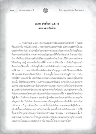 สนามหลวงแผนกบาลี
๕๐๔ ปญหา-เฉลยประโยคบาลีสนามหลวง
เฉลย ประโยค ป.ธ. ๔
แปล มคธเปนไทย
๑. ชื่อวา วินัยมี ๒ อยาง คือ วินัยของบรรพชิตและวินัยของคฤหัสถ ฯ ในวินัย
ทั้ง ๒ อยางนั้น การไมตองอาบัติ ๗ กอง ชื่อวา วินัยของบรรพชิต วินัยของบรรพชิตนั้น อัน
บรรพชิตศึกษาดีแลว ดวยการไมตองความเศราหมองและดวยการยังตนใหตั้งอยูในคุณ
คือมรรยาท ชื่อวาเปนมงคล เพราะนําประโยชนสุขมาใหในโลกทั้ง ๒ ฯ ก็ ในคําเหลานี้ คํา
วา การไมตองอาบัติ ๗ กอง ชื่อวาวินัยของบรรพชิต ขาพเจากลาวไวดวยสามารถกําหนด
วินัยอยางอุกฤษฏ เพราะฉะนั้น ในอาบัติทั้ง ๗ กอง อาบัติกองใด ๆ เปนอันภิกษุใดแกลง
ตองแลวอาบัติกองนั้น ๆ อันภิกษุนั้นพึงกระทําคืนทีเดียว ดวยการอยูกรรมและการแสดง
อาบัติ ฯ เพราะวา กองอาบัติ แมที่แกลงตองแลว อันภิกษุอยูกรรมเสียก็ดี แสดงอาบัติเสีย
ก็ดี ยอมไมทําอันตรายไดเลยทีเดียว ฯ ดวยเหตุนั้น ในอรรถกถาอริฏฐสิกขาบท ทานจึง
กลาวไววา ธรรมเหลาใด ยอมทําอันตรายตอสวรรคและพระนิพพาน เพราะเหตุนั้น ธรรม
เหลานั้น ชื่อวาอันตรายิกธรรม ฯ อันตรายิกธรรมเหลานั้น มี ๕ อยาง คือ กรรม กิเลส วิบาก
อุปวาทะ และอาณาวีติกกมะ ฯ ในอันตรายิกธรรม ๕ อยางนั้น ธรรมใหผลในภพเปนลําดับ
๕ อยาง ชื่อวากัมมันตรายิกธรรม ฯ ภิกขุนีทูสกกรรมก็เหมือนกัน แตภิกขุนีทูสกกรรมนั้น
ทําอันตรายตอพระนิพพานอยางเดียว หาทําอันตรายตอสวรรคไม ฯ ธรรมคือนิยตมิจฉา
ทิฏฐิ ชื่อวา กิเลสันตรายิกธรรม ฯ ธรรมคือปฏิสนธิของพวกบัณเฑาะกดิรัจฉานและอุภโต
พยัญชนกะ ชื่อวาวิปากันตรายิกธรรม ฯ เจตนาเปนเหตุวาราย พระอริยเจาชื่อวาอุปวาทันต
รายิกธรรม ฯ ก็ อุปวาทันตรายิกธรรมเหลานั้นยอมทําอันตราย ตลอดเวลาที่ผูวารายพระ
อริยเจาทั้งหลายยังไมขอขมาพระอริยเจาเทานั้น ตอแตนั้นไป หาทําอันตรายไม ฯ อาบัติ
ทั้งหลายที่ภิกษุแกลงตองแลว ชื่อวาอาณาวีติกกมันตรายิกธรรม ฯ อาบัติแมเหลานั้น ก็
ยอมทําอันตรายตลอดเวลาที่ภิกษุผูตองอาบัติยังปฏิญญาความเปนภิกษุอยูก็ดี ยังไมอยู
กรรมก็ดี ยังไมแสดงอาบัติเสียก็ดี เทานั้น ตอแตนั้นไป หาทําอันตรายไม ฯ
 