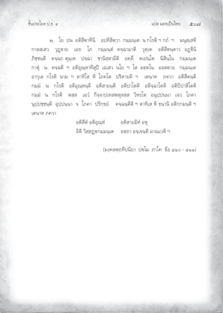แปล มคธเปนไทย ๕๐๗
ชั้นประโยค ป.ธ. ๔
๒. โย ปน อติสีตาทีนิ อปทิสิตฺวา กมฺมนฺเต น กโรติ ฯ กถํ ฯ มนุสฺเสหิ
กาลสฺเสว วุฏาย เอถ โภ กมฺมนฺตํ คจฺฉามาติ วุตฺเต อติสีตนฺตาว อฏีนิ
ภิชฺชนฺติ คจฺฉถ ตุมฺเห ปจฺฉา ชานิสฺสามีติ อคฺคึ ตเปนฺโต นิสินฺโน กมฺมนฺเต
กาตุ น คจฺฉติ ฯ อติอุณฺหาทีสุป เอเสว นโย ฯ โส อตฺตโน อลสตาย กมฺมนฺเต
อากุเล กโรติ นาม ฯ ตาทิโส หิ โภคโต ปริหายติ ฯ เตนาห ภควา อติสีตนฺติ
กมฺมํ น กโรติ อติอุณฺหนฺติ อติสายนฺติ อติปาโตติ อติจฺฉาโตติ อติปปาสิโตติ
กมฺมํ น กโรติ ตสฺส เอวํ กิจฺจาปเทสพหุลสฺส วิหรโต อนุปฺปนฺนา เจว โภคา
นุปฺปชฺชนฺติ อุปฺปนฺนา จ โภคา ปริกฺขยํ คจฺฉนฺตีติ ฯ ตาทิเส หิ ธนานิ อติกฺกมนฺติ ฯ
เตนาห ภควา
อติสีตํ อติอุณฺหํ อติสายมิทํ อหุ
อิติ วิสฺสฏกมฺมนฺเต อตฺถา อจฺเจนฺติ มาณเวติ ฯ
(มงฺคลตฺถทีปนิยา ปโม ภาโค ขอ ๔๑๐ - ๔๑๑)
 