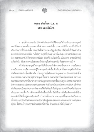 สนามหลวงแผนกบาลี
๕๐๘ ปญหา-เฉลยประโยคบาลีสนามหลวง
เฉลย ประโยค ป.ธ. ๔
แปล มคธเปนไทย
๑. ชายทั้งสามคนนั้น ไมอาจยังกันและกันใหยินยอมได ฯ ฝายบรรดามนุษย
เหลาอื่นจากสามคนนั้น บางพวกเชื่อคําของชายเหลานั้น บางพวกไมเชื่อ พวกที่ไมเชื่อ ก็
เถียงกับพวกที่เชื่อเหลานั้น ฯ พวกที่เชื่อคําของนายทิฏฐมังคลิกะ (เชื่อในสิ่งที่เห็นแลวเปน
มงคล) ก็ถึงความตกลงใจ “เชื่อถือ” วา รูปที่เห็นแลวเทานั้นเปนมงคล พวกที่เชื่อคําของ
อีก สองคนนอกนี้ ก็ถึงความตกลงใจวา เสียงที่ฟงแลวเทานั้น เปนมงคล อารมณที่รับรู
แลวเทานั้น เปนมงคล ฯ เรื่องมงคลนี้ ปรากฏไปทั่วชมพูทวีป ดวยประการฉะนี้ ฯ
ครั้งนั้น พวกมนุษยในชมพูทวีปทั้งสิ้น พากันคิดมงคลเปนพวก ๆ วาอะไรหนอ
แล เปนมงคล ฯ แมพวกเทวดาผูรักษามนุษยเหลานั้น ฟงถอยคํานั้นจากมนุษยแลว ก็พา
กันคิดมงคลอยางนั้นเหมือนกัน ฯ โดยอุบายนั้นนั่นแลพวกภุมมเทวดา (เทวดาประจําพื้น
ดิน) มิตรของพวกเทวดาผูรักษามนุษยทั้งหลาย พวกเทวดาชั้นจาตุมมหาราช มิตรของ
พวกภุมมเทวดาเหลานั้น ฯลฯ พวกอกนิฏฐเทวดา (เทวดาชั้นอกนิฏฐะ) มิตรของพวกสุทัส
สีเทวดา รวมความวา พวกเทวดาและพรหม ฟงถอยคํานั้นจากมิตรของตนนั้น ๆ แลวก็พา
กันคิดมงคลเปนพวก ๆ ฯ การคิดมงคล ไดเกิดขึ้นแลวในที่ทุกสถาน จนถึงในหมื่นจักรวาล
ดวยประการฉะนี้ ฯ ก็การคิดมงคลซึ่งเกิดขึ้นแลวนั้น ยังไมถึงการตัดสินเด็ดขาดวา นี้เปน
มงคลดังนี้ ไดตั้งอยูตลอดสิบสองป ฯ ในกาลนั้น เทวดาและมนุษยทั้งหมดเวนอริยสาวก
ทั้งหลาย แตกกันเปนสามพวก ดวยอํานาจทิฏฐิมงคล สุตมงคล และมุตมงคล ฯ แมบุคคล
ผูหนึ่ง ซึ่งตกลงใจตามความเปนจริงวา นี้เทานั้น เปนมงคล ดังนี้ มีไดมีแลว ฯ
 