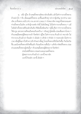 แปล มคธเปนไทย ๕๐๙
ชั้นประโยค ป.ธ. ๔
๒. อนึ่ง ผูใด อางเหตุทั้งหลายมีหนาวนักเปนตน แลวไมทําการงานทั้งหลาย
อางอยางไร ? คือ เมื่อมนุษยทั้งหลาย ลุกขึ้นแตเชาตรู กลาววาผูเจริญ พวกทาน จงมา
เถิด เราทั้งหลาย จะไป (ทํา) งาน เขากลาว (ตอบ) วา ยังหนาวจัด กระดูกทั้งหลายจะแตก
ทานทั้งหลายไปเถิด เราจักรูภายหลัง ดังนี้ นั่งผิงไฟอยู ไมไปทําการงานทั้งหลาย ฯ แม
ในขออางทั้งหลายมีรอนนักเปนตน ก็มีนัยนี้เหมือนกัน ฯ ผูนั้น ชื่อวา ทําการงานทั้งหลาย
ใหอากูล เพราะความที่ตนเปนคนเกียจคราน ฯ จริงอยู ผูเชนนั้น ยอมเสื่อมจากโภคะ ฯ
ดวยเหตุนั้นพระผูมีพระภาคเจา จึงตรัสวา (ผูใด) ไมทําการงาน ดวยอางวา หนาวนัก ไม
ทําการงาน ดวยอางวา รอนนัก วา เย็นนัก วา เชานัก วา หิวนัก วา กระหายนัก (ไมทําการ
งาน) เมื่อผูนั้นมากไปดวยการอางกิจอยางนี้อยู โภคะทั้งหลายที่ยังไมเกิดขึ้น ก็จะไมเกิด
ขึ้น และโภคะทั้งหลายที่เกิดขึ้นแลว ก็ยอมถึงความสิ้นไป ฯ แทจริง ทรัพยทั้งหลาย ยอม
ลวงเลยชนทั้งหลายผูเชนนั้น ฯ ดวยเหตุนั้นพระผูมีพระภาค จึงตรัสวา
ประโยชนทั้งหลาย ยอมลวงเลยมาณพทั้งหลาย
ผูสละการงาน ดวยอางวา เวลานี้ หนาวนัก
เวลานี้ รอนนัก เวลานี้ เย็นนัก ฯ
 