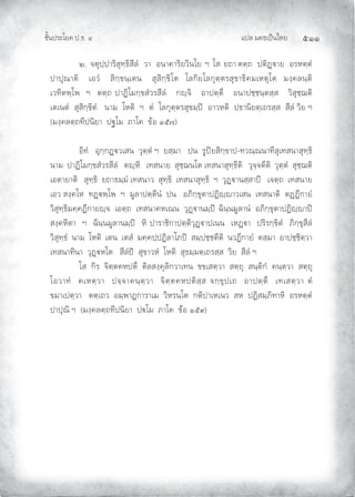 แปล มคธเปนไทย ๕๑๑
ชั้นประโยค ป.ธ. ๔
๒. จตุปฺปาริสุทฺธิสีลํ วา อนาคาริยวินโย ฯ โส ยถา ตตฺถ ปติฏาย อรหตฺตํ
ปาปุณาติ เอวํ สิกฺขนฺเตน สุสิกฺขิโต โลกิยโลกุตฺตรสุขาธิคมเหตุโต มงฺคลนฺติ
เวทิตพฺโพ ฯ ตตฺถ ปาฏิโมกฺขสํวรสีลํ กฺจิ อาปตฺตึ อนาปชฺชนฺตสฺส วิสุชฺฌติ
เตเนตํ สุสิกฺขิตํ นาม โหติ ฯ ตํ โลกุตฺตรสุขมฺป อาวหติ ปธานิยตฺเถรสฺส สีลํ วิย ฯ
(มงฺคลตฺถทีปนิยา ปฐโม ภาโค ขอ ๑๕๗)
อิทํ อุกฺกฏวเสน วุตฺตํ ฯ ยสฺมา ปน รูปยสิกฺขาป-ทวณฺณนาทีสุเทสนาสุทฺธิ
นาม ปาฏิโมกฺขสํวรสีลํ ตฺหิ เทสนาย สุชฺฌนโต เทสนาสุทฺธีติ วุจฺจตีติ วุตฺตํ สุชฺฌติ
เอตายาติ สุทฺธิ ยถาธมฺมํ เทสนาว สุทฺธิ เทสนาสุทฺธิ ฯ วุฏานสฺสาป เจตฺถ เทสนาย
เอว สงฺคโห ทฏพฺโพ ฯ มูลาปตฺตีนํ ปน อภิกฺขุตาปฏิฺาวเสน เทสนาติ ตฏฏีกายํ
วิสุทฺธิมคฺคฏีกายฺจ เอตฺถ เทสนาคหเณน วุฏานมฺป ฉินฺนมูลานํ อภิกฺขุตาปฏิฺาป
สงฺคหิตา ฯ ฉินฺนมูลานมฺป หิ ปาราชิกาปตฺติวุฏาปเนน เหฏา ปริรกฺขิตํ ภิกฺขุสีลํ
วิสุทฺธํ นาม โหติ เตน เตสํ มคฺคปฺปฏิลาโภป สมฺปชฺชตีติ นวฏีกายํ ตสฺมา อาปชฺชิตฺวา
เทสนาทินา วุฏหโต สีลํป สุขาวหํ โหติ สุธมฺมตฺเถรสฺส วิย สีลํ ฯ
โส กิร จิตฺตคหปตึ ติลสงฺคุลิกวาเทน ขขเสตฺวา สตฺถุ สนฺติกํ คนฺตฺวา สตฺถุ
โอวาทํ คเหตฺวา ปจฺจาคนฺตฺวา จิตฺตคหปติสฺส จกฺขุปเถ อาปตฺตึ เทเสตฺวา ตํ
ขมาเปตฺวา ตตฺเถว อมฺพาฏการาเม วิหรนฺโต กติปาเหเนว สห ปฏิสมฺภิทาหิ อรหตฺตํ
ปาปุณิ ฯ (มงฺคลตฺถทีปนิยา ปโม ภาโค ขอ ๑๕๙)
 