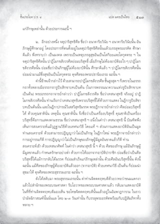 แปล มคธเปนไทย ๕๑๓
ชั้นประโยค ป.ธ. ๔
แกภิกษุเหลานั้น ดวยประการฉะนี้ ฯ
๒. อีกอยางหนึ่ง จตุปาริสุทธิศีล ชื่อวา อนาคาริยวินัย ฯ อนาคาริยวินัยนั้น อัน
ภิกษุผูศึกษาอยู โดยประการที่ตนตั้งอยูในจตุปาริสุทธิศีลนั้นแลวบรรลุพระอรหัต ศึกษา
ดีแลว พึงทราบวา เปนมงคล เพราะเปนเหตุบรรลุสุขอันเปนโลกิยะและโลกุตตระ ฯ ใน
จตุปาริสุทธิศีลนั้น ปาฏิโมกขสังวรศีลยอมบริสุทธิ์ เมื่อภิกษุไมตองอาบัติอะไร ๆ ปาฏิโมก
ขสังวรศีลนั้น ยอมชื่อวาอันภิกษุผูไมตองอาบัตินั้น ศึกษาดีแลว ฯ ปาฏิโมกขสังวรศีลนั้น
ยอมนํามาแมซึ่งสุขอันเปนโลกุตตระ ดุจศีลของพระปธานิยเถระ ฉะนั้น ฯ
คํานี้ขาพเจากลาวไว ดวยสามารถปาฏิโมกขสังวรศีล ชั้นสูงสุด ฯ ก็เพราะในอรรถ
กถาทั้งหลายมีอรรถกถารูปยสิกขาบทเปนตน (ในการพรรณนาความแหงรูปยสิกขาบท
เปนตน) พระอรรถกถาจารยกลาววา ปาฏิโมกขสังวรศีล ชื่อวาเทสนาสุทธิ จริงอยู ปาฏิ
โมกขสังวรศีลนั้น ทานเรียกวาเทสนาสุทธิเพราะบริสุทธิ์ไดดวยการแสดง ในฎีการูปยสิขา
บทเปนตนนั้น และในฎีกาปกรณวิเสสวิสุทธิมรรค พระฎีกาจารยกลาววา ศีลยอมบริสุทธิ์
ได ดวยคุณชาตินั่น เหตุนั้น คุณชาตินั้น จึงชื่อวาเปนเครื่องบริสุทธิ์ คุณชาติเปนเครื่อง
บริสุทธิ์คือการแสดงตามธรรม ชื่อวาเทสนาสุทธิ ฯ อนึ่งในคําวา เทสนาสุทธิ นี้ บัณฑิตพึง
เห็นการสงเคราะหแมวุฏฐานวิธีดวยเทศนาวิธี โดยแท ฯ สวนการแสดงอาบัติอันเปนมูล
ทานสงเคราะห ดวยสามารถปฏิญญาวาไมเปนภิกษุ ในฎีกาใหม พระฎีกาจารยกลาววา
การอยูกรรมก็ดี การปฏิญญาวาไมเปนภิกษุของภิกษุผูมีมูลอันขาดแลวก็ดี ทาน
สงเคราะหเขา ดวยเทสนาศัพท ในคําวา เทสนาสุทฺธิ นี้ ฯ ดวย ศีลของภิกษุ แมอันภิกษุผู
มีมูลขาดแลว กําหนดรักษาอยางตํ่า ดวยการใหออกจากอาบัติปาราชิก ยอมชื่อวาเปนศีล
บริสุทธิ์ไดแมการกลับไดมรรค ก็ยอมสําเร็จแกภิกษุเหลานั้น ดวยศีลอันบริสุทธิ์นั้น ดังนี้
ฉะนั้น แมศีลของภิกษุผูตองอาบัติแลวออก (จากอาบัติ) ดวยเทศนาวิธี เปนตน ก็ยอมนํา
สุขมาให ดุจศีลของพระสุธรรมเถระ ฉะนั้น ฯ
ดังไดสดับมา พระสุธรรมเถระนั้น ดาทานจิตตคฤหบดีดวยวาทะวาขนมแดกงา
แลวไปสํานักของพระบรมศาสดา รับโอวาทของพระบรมศาสดาแลว กลับมาแสดงอาบัติ
ในที่ที่ทานจิตตคฤหบดีมองเห็น ขอโทษจิตตคฤหบดีนั้นแลวอยูในอัมพาฏการาม ในราว
ปามัจฉิกาสณฑนั้นนั่นแล โดย ๒-๓ วันเทานั้น ก็บรรลุพระอรหัตพรอมกับปฏิสัมภิทาทั้ง
หลาย ฯ
 