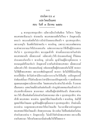 181
ประโยค ป.ธ. ๔
แปล ไทยเป็นมคธ
สอบ  วันที่  ๗  มีนาคม  ๒๕๕๖
๑. พวกอุบาสกอุบาสิกา  แม้ชาวเมืองโกสัมพีแล  ไปวิหาร  ไม่พบ
พระศาสดาจึงถามว่า  ท่านขอรับ  พระศาสดาเสด็จไปไหน ฯ  ภิกษุพวกนั้น
ตอบว่า  พระองค์เสด็จไปราวป่าปาริเลยยกะเสียแล้ว ฯ  อุบาสกอุบาสิกา.  
เพราะเหตุไร  จึงเสด็จไปเล่าขอรับ ฯ  พวกภิกษุ.  (เพราะ) พระองค์พยายาม
จะทำพวกอาตมาให้ปรองดองกัน  แต่พวกอาตมาหาได้เป็นผู้ปรองดอง
กันไม่ ฯ   อุบาสกอุบาสิกา. พระคุณเจ้าข้า   ท่านทั้งหลายบวชในสำนัก
พระศาสดาแล้ว  เมื่อพระองค์   แม้ทรงทำ (ให้) ปรองดองกันอยู่  ก็ไม่ยอม
ปรองดองกันหรือ ฯ  พวกภิกษุ.  อย่างนั้น  ญาติโยมผู้มีอายุทั้งหลาย  ฯ  

พวกมนุษย์ปรึกษากันว่า  ภิกษุพวกนี้ บวชในสำนักพระศาสดา  เมื่อพระองค์  
แม้ทรงทำ (ให้)  ปรองดองกันอยู่  กลับกลายเป็นผู้ปรองดองกันไม่ได้  พวกเรา
ไม่ได้เฝ้าพระศาสดา  เพราะอาศัยภิกษุพวกนี้  พวกเรา  จักไม่ให้ที่นั่งแก่ภิกษุ
พวกนี้ทีเดียว จักไม่ทำสามีจิกรรมมีการกราบไหว้เป็นต้น  แก่ภิกษุพวกนี้  
จำเดิมแต่นั้นมา ก็ไม่ทำแม้มาตรว่าสามีจิกรรมแก่ภิกษุพวกนั้น ฯ เธอทั้งหลาย  
ซูบผอมลงอยู่เพราะมีอาหารน้อย  โดยสองสามวัน (ผ่านไป) เท่านั้น  ก็ (กลาย)
เป็นคนตรง  แสดงโทษที่ล่วงเกินต่อกันแล้ว  ต่างรูปต่างขอขมากันแล้วกล่าวว่า  
ประสกสีกาทั้งหลาย  พวกอาตมา  กลับเป็นผู้สามัคคีกันแล้ว  ฝ่ายพวกท่าน  
ขอ (ให้) เป็นเช่นดังครั้งก่อนสำหรับพวกอาตมา เถิด ฯ อุบาสกอุบาสิกา. ท่าน
เจ้าข้า พระศาสดา  พวกท่าน  ทูลขอให้ยกโทษแล้วหรือ ฯ พวกภิกษุ.  ยังมิได้
ทูลขอให้ยกโทษเลย  ญาติโยมผู้มีอายุทั้งหลาย ฯ อุบาสกอุบาสิกา.  ถ้าอย่างนั้น  
พวกท่าน  จงทูลขอพระศาสดาให้ยกโทษเสีย  ในเวลาที่พวกท่านทูลขอ
พระศาสดาให้ยกโทษแล้ว  ฝ่ายพวกกระผม  จัก (กลับ) ไปเป็นเช่นดังครั้งก่อน  
สำหรับพวกท่าน ฯ  ภิกษุพวกนั้น  ไม่กล้าไปสำนักพระศาสดา เพราะเป็น
ภายในพรรษา  ให้ภายในพรรษานั้นผ่านพ้นไปได้โดยยาก ฯ
 