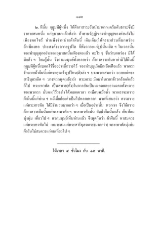 182
๒. ทีนั้น  กุฎุมพีผู้หนึ่ง  ให้ผ้ากาสาวะอันนำมาจากแคว้นคันธาระซึ่งมี
ราคาแสนหนึ่ง  แก่อุบาสกแล้วสั่งว่า  ถ้าทานวัฏฏ์(ของทำบุญ)ของท่านยังไม่
เพียงพอไซร้  ท่านพึงจำหน่ายผ้าผืนนี้  เติมเต็ม(ให้ครบ)ส่วนที่บกพร่อง         
ถ้าเพียงพอ  ประสงค์จะถวายรูปใด  ก็พึงถวายแก่รูปนั้นเถิด ฯ ในเวลานั้น  

ของทำบุญทุกอย่างของอุบาสกนั้นเพียงพอแล้ว  อะไร ๆ  ชื่อว่าบกพร่อง  มิได้
มีแล้ว ฯ  โยมผู้นั้น  จึงถามมนุษย์ทั้งหลายว่า  ผ้ากาสาวะอันหาค่ามิได้ผืนนี้  
กุฎุมพีผู้หนึ่งบอกไว้ชื่ออย่างนี้ถวายไว้  ของทำบุญเกิดมีเหลือเฟือแล้ว  พวกเรา
จักถวายผ้าผืนนี้แก่พระคุณเจ้ารูปไหน(ดี)เล่า ฯ  บางพวกเสนอว่า  ถวายแก่พระ
สารีบุตรเถิด ฯ  บางพวกพูด(แย้ง)ว่า  พระเถระ มักมาในเวลาข้าวกล้าแก่แล้ว
ก็ไป  พระเทวทัต  เป็นสหาย(ทั้ง)ในกาลอันเป็นมงคลและอวมงคลทั้งหลาย
ของพวกเรา  มั่นคง(ไว้วางใจได้)ตลอดเวลา  เหมือนหม้อน้ำ  พวกเราจะถวาย
ผ้าผืนนี้แก่ท่าน ฯ  แม้เมื่อถ้อยคำเป็นไปหลายหลาก  พวกที่เสนอว่า  ควรถวาย
แก่พระเทวทัต  ได้มีจำนวนมากกว่า ฯ  เมื่อเป็นอย่างนั้น  พวกเขา  จึงได้ถวาย
ผ้ากาสาวะผืนนั้นแก่พระเทวทัต ฯ  พระเทวทัตนั้น  ตัดผ้าผืนนั้นแล้ว  เย็บ ย้อม
นุ่งหุ่ม  เที่ยวไป ฯ  พวกมนุษย์เห็นท่่านแล้ว  จึงพูดกันว่า  ผ้าผืนนี้  หาสมควร
แก่พระเทวทัตไม่  เหมาะสมแก่พระสารีบุตรเถระ(มากกว่า) พระเทวทัตนุ่งห่ม
ผ้าอันไม่สมควรแก่ตนเที่ยวไป ฯ
ให้เวลา  ๔  ชั่วโมง  กับ  ๑๕  นาที.
 