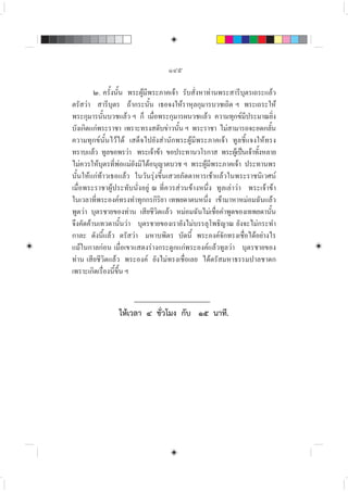 ๑๔๕
๒. ครั้งนั้น พระผูมีพระภาคเจา รับสั่งหาทานพระสารีบุตรเถระแลว
ตรัสวา สารีบุตร ถากระนั้น เธอจงใหราหุลกุมารบวชเถิด ฯ พระเถระให
พระกุมารนั้นบวชแลว ฯ ก็ เมื่อพระกุมารผนวชแลว ความทุกขมีประมาณยิ่ง
บังเกิดแกพระราชา เพราะทรงสดับขาวนั้น ฯ พระราชา ไมสามารถจะอดกลั้น
ความทุกขนั้นไวได เสด็จไปยังสำนักพระผูมีพระภาคเจา ทูลชี้แจงใหทรง
ทราบแลว ทูลขอพรวา พระเจาขา ขอประทานวโรกาส พระผูเปนเจาทั้งหลาย
ไมควรใหบุตรที่พอแมยังมิไดอนุญาตบวช ฯ พระผูมีพระภาคเจา ประทานพร
นั้นใหแกทาวเธอแลว ในวันรุงขึ้นเสวยภัตตาหารเชาแลวในพระราชนิเวศน
เมื่อพระราชาผูประทับนั่งอยู ณ ที่ควรสวนขางหนึ่ง ทูลเลาวา พระเจาขา
ในเวลาที่พระองคทรงทำทุกกรกิริยา เทพยดาตนหนึ่ง เขามาหาหมอมฉันแลว
พูดวา บุตรชายของทาน เสียชีวิตแลว หมอมฉันไมเชื่อคำพูดของเทพยดานั้น
จึงคัดคานเทวดานั้นวา บุตรชายของเรายังไมบรรลุโพธิญาณ ยังจะไมกระทำ
กาละ ดังนี้แลว ตรัสวา มหาบพิตร บัดนี้ พระองคจักทรงเชื่อไดอยางไร
แมในกาลกอน เมื่อเขาแสดงรางกระดูกแกพระองคแลวทูลวา บุตรชายของ
ทาน เสียชีวิตแลว พระองค ยังไมทรงเชื่อเลย ไดตรัสมหาธรรมปาลชาดก
เพราะเกิดเรื่องนี้ขึ้น ฯ
ใหเวลา ๔ ชั่วโมง กับ ๑๕ นาที.
 
