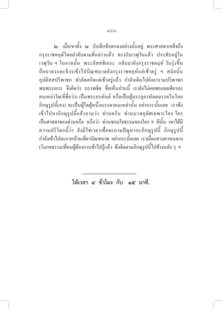 166
๒.  เมื่อเขาทั้ง  ๒  บันทึกข้อตกลงอย่างนั้นอยู่  พระศาสดาเสด็จถึง
กรุงราชคฤห์โดยลำดับตามที่กล่าวแล้ว  ทรงรับเวฬุวันแล้ว  ประทับอยู่ใน
เวฬุวัน ฯ ในกาลนั้น  พระอัสสชิเถระ  กลับมายังกรุงราชคฤห์ วันรุ่งขึ้น  

ถือบาตรและจีวรเข้าไปบิณฑบาตยังกรุงราชคฤห์แต่เช้าตรู่ ฯ สมัยนั้น  

อุปติสสปริพาชก  ทำภัตตกิจแต่เช้าตรู่แล้ว  กำลังเดินไปยังอารามปริพาชก  
พบพระเถระ  จึงคิดว่า  บรรพชิต  ชื่อเห็นปานนี้  เรายังไม่เคยพบเลยเทียวละ  
คนเหล่าใด(ที่ชื่อว่า) เป็นพระอรหันต์ หรือเป็นผู้บรรลุอรหัตตมรรคในโลก  
ภิกษุรูปนี้(คง) จะเป็นผู้ใดผู้หนึ่งบรรดาคนเหล่านั้น อย่ากระนั้นเลย  เราพึง
เข้าไปหาภิกษุรูปนี้แล้วถามว่า  ท่านครับ  ท่านบวชอุทิศเฉพาะใคร ใคร  

เป็นศาสดาของท่านหรือ  หรือว่า  ท่านชอบใจธรรมของใคร ฯ  ทีนั้น  เขาได้มี
ความปริวิตกนี้ว่า  ยังมิใช่เวลาเพืื่อจะถามปัญหากะภิกษุรูปนี้  ภิกษุรูปนี้
กำลังเข้าไปละแวกบ้านเที่ยวบิณฑบาต  อย่ากระนั้นเลย  เราเมื่อแสวงหาหนทาง
(โมกขธรรม)ที่ีคนผู้ต้องการเข้าไปรู้แล้ว  พึงติดตามภิกษุรูปนี้ไปข้างหลัง ๆ  ฯ
ให้เวลา  ๔  ชั่วโมง  กับ   ๑๕  นาที.
 