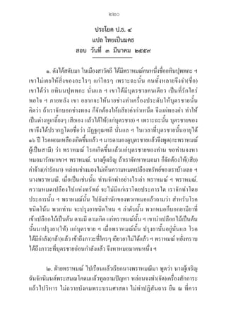 220
ประโยค ป.ธ. ๔
แปล ไทยเป็นมคธ
สอบ  วันที่  ๓  มีนาคม  ๒๕๕๙  
๑. ดังได้สดับมา ในเมืองสาวัตถี ได้มีพราหมณ์คนหนึ่งชื่ออทินปุพพกะ ฯ
เขาไม่เคยให้สิ่งของอะไรๆ แก่ใครๆ เพราะฉะนั้น คนทั้งหลายจึงจำ(ชื่อ) 

เขาได้ว่า อทินนปุพพกะ นั่นแล ฯ เขาได้มีบุตรชายคนเดียว เป็นที่รักใคร่ 

พอใจ ฯ ภายหลัง เขา อยากจะให้นายช่างทำเครื่องประดับให้บุตรชายนั้น 

คิดว่า ถ้าเราจักบอกช่างทอง ก็จักต้องให้(เสีย)ค่ากำเหน็ด จึงแผ่ทองคำ ทำให้
เป็นต่างหูเกลี้ยงๆ เสียเอง แล้วได้ให้(แก่บุตรชาย) ฯ เพราะฉะนั้น บุตรชายของ
เขาจึงได้ปรากฏโดยชื่อว่า มัฏฐกุณฑลี นั่นแล ฯ ในเวลาที่บุตรชายนั้นอายุได้ 

๑๖ ปี โรคผอมเหลืองเกิดขึ้นแล้วฯ มารดามองดูบุตรชายแล้วจึงพูด(กะพราหมณ์
ผู้เป็นสามี) ว่า พราหมณ์ โรคเกิดขึ้นแล้วแก่บุตรชายของท่าน ขอท่านจงหา
หมอมารักษาเขาฯ พราหมณ์. นางผู้เจริญ ถ้าเราจักหาหมอมา ก็จักต้องให้(เสีย)
ค่าจ้าง(ค่ารักษา) หล่อนช่างมองไม่เห็นความหมดเปลืองทรัพย์ของเราบ้างเลย ฯ
นางพราหมณี. เมื่อเป็นเช่นนั้น ท่านจักทำอย่างไรเล่า พราหมณ์ ฯ พราหมณ์. 

ความหมดเปลืองไปแห่งทรัพย์ จะไม่มีแก่เราโดยประการใด เราจักทำโดย
ประการนั้น ฯ พราหมณ์นั้น ไปยังสำนักของพวกหมอแล้วถามว่า สำหรับโรค
ชนิดโน้น พวกท่าน จะปรุงยาชนิดไหน ฯ ลำดับนั้น พวกหมอก็บอกยามียาที่
เข้าเปลือกไม้เป็นต้น ตามมี ตามเกิด แก่พราหมณ์นั้น ฯ เขานำเปลือกไม้เป็นต้น
นั้นมาปรุงยา(ให้) แก่บุตรชาย ฯ เมื่อพราหมณ์นั้น ปรุงยานั้นอยู่นั่นแล โรค 

ได้มีกำลัง(กล้า)แล้ว เข้าถึงภาวะที่ใครๆ เยียวยาไม่ได้แล้ว ฯ พราหมณ์ หยั่งทราบ
ได้ถึงภาวะที่บุตรชายอ่อนกำลังแล้ว จึงหาหมอมาคนหนึ่ง ฯ
๒. ฝ่ายพราหมณ์ ไปเรือนแล้วเรียกนางพราหมณีมา พูดว่า นางผู้เจริญ
ฉันจักนิมนต์พระสมณโคดมแล้วทูลถามปัญหา หล่อนจงทำ(จัด)เครื่องสักการะ
แล้วไปวิหาร ไม่ถวายบังคมพระบรมศาสดา ไม่ทำปฏิสันถาร ยืน ณ ที่ควร
06_�����-������-����59 (189-278).indd 220 20/3/2559 16:41:59
 