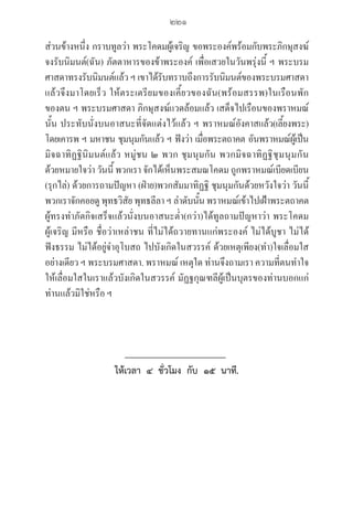 221
ส่วนข้างหนึ่ง กราบทูลว่า พระโคดมผู้เจริญ ขอพระองค์พร้อมกับพระภิกษุสงฆ์ 

จงรับนิมนต์(ฉัน) ภัตตาหารของข้าพระองค์ เพื่อเสวยในวันพรุ่งนี้ ฯ พระบรม
ศาสดาทรงรับนิมนต์แล้ว ฯ เขาได้รับทราบถึงการรับนิมนต์ของพระบรมศาสดา
แล้วจึงมาโดยเร็ว ให้ตระเตรียมของเคี้ยวของฉัน(พร้อมสรรพ)ในเรือนพัก
ของตน ฯ พระบรมศาสดา ภิกษุสงฆ์แวดล้อมแล้ว เสด็จไปเรือนของพราหมณ์
นั้น ประทับนั่งบนอาสนะที่จัดแต่งไว้แล้ว ฯ พราหมณ์อังคาสแล้ว(เลี้ยงพระ)
โดยเคารพ ฯ มหาชน ชุมนุมกันแล้ว ฯ ฟังว่า เมื่อพระตถาคต อันพราหมณ์ผู้เป็น
มิจฉาทิฏฐินิมนต์แล้ว หมู่ชน ๒ พวก ชุมนุมกัน พวกมิจฉาทิฏฐิชุมนุมกัน
ด้วยหมายใจว่า วันนี้ พวกเรา จักได้เห็นพระสมณโคดม ถูกพราหมณ์เบียดเบียน
(รุกไล่) ด้วยการถามปัญหา (ฝ่าย)พวกสัมมาทิฏฐิ ชุมนุมกันด้วยหวังใจว่า วันนี้
พวกเราจักคอยดู พุทธวิสัย พุทธลีลา ฯ ลำดับนั้น พราหมณ์เข้าไปเฝ้าพระตถาคต
ผู้ทรงทำภัตกิจเสร็จแล้วนั่งบนอาสนะต่ำ(กว่า)ได้ทูลถามปัญหาว่า พระโคดม
ผู้เจริญ มีหรือ ชื่อว่าเหล่าชน ที่ไม่ได้ถวายทานแก่พระองค์ ไม่ได้บูชา ไม่ได้
ฟังธรรม ไม่ได้อยู่จำอุโบสถ ไปบังเกิดในสวรรค์ ด้วยเหตุเพียง(ทำ)ใจเลื่อมใส
อย่างเดียว ฯ พระบรมศาสดา. พราหมณ์ เหตุใด ท่านจึงถามเรา ความที่ตนทำใจ
ให้เลื่อมใสในเราแล้วบังเกิดในสวรรค์ มัฏฐกุณฑลีผู้เป็นบุตรของท่านบอกแก่
ท่านแล้วมิใช่หรือ ฯ
ให้เวลา  ๔  ชั่วโมง  กับ  ๑๕  นาที.
06_�����-������-����59 (189-278).indd 221 20/3/2559 16:41:59
 