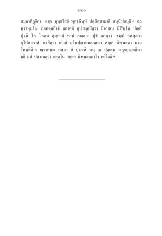 223
สมฺมาทิฏฺิกา   อชฺช  พุทฺธวิสยํ  พุทฺธลีฬฺหํ  ปสฺสิสฺสามาติ  สนฺนิปตนฺติ ฯ  อถ
พฺราหฺมโณ  กตภตฺตกิจฺจํ  ตถาคตํ  อุปสงฺกมิตฺวา  นีจาสเน  นิสินฺโน  ปฺหํ  

ปุจฺฉิ  โภ  โคตม  ตุมฺหากํ  ทานํ  อทตฺวา  ปูชํ  อกตฺวา   ธมฺมํ  อสฺสุตฺวา  

อุโปสถวาสํ  อวสิตฺวา  เกวลํ  มโนปสาทมตฺเตเนว  สคฺเค  นิพฺพตฺตา  นาม  

โหนฺตีติ ฯ  พฺราหฺมณ  กสฺมา  มํ  ปุจฺฉสิ  นนุ  เต  ปุตฺเตน  มฏฺกุณฺฑลินา  

มยิ  มนํ  ปสาเทตฺวา  อตฺตโน   สคฺเค  นิพฺพตฺตภาโว  กถิโตติ ฯ
06_�����-������-����59 (189-278).indd 223 20/3/2559 16:42:00
 