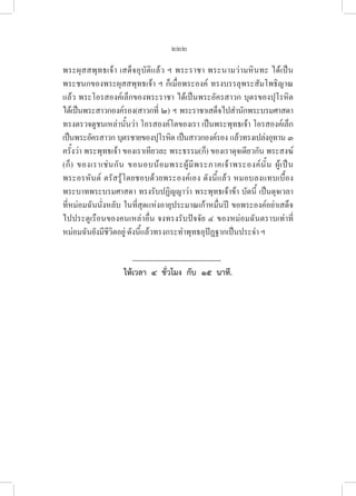 222
พระผุสสพุทธเจ้า เสด็จอุบัติแล้ว ฯ พระราชา พระนามว่ามหินทะ ได้เป็น
พระชนกของพระผุสสพุทธเจ้า ฯ ก็เมื่อพระองค์ ทรงบรรลุพระสัมโพธิญาณ
แล้ว พระโอรสองค์เล็กของพระราชา ได้เป็นพระอัครสาวก บุตรของปุโรหิต
ได้เป็นพระสาวกองค์รอง(สาวกที่ ๒) ฯ พระราชาเสด็จไปสำนักพระบรมศาสดา
ทรงตรวจดูชนเหล่านั้นว่า โอรสองค์โตของเรา เป็นพระพุทธเจ้า โอรสองค์เล็ก
เป็นพระอัครสาวก บุตรชายของปุโรหิต เป็นสาวกองค์รอง แล้วทรงเปล่งอุทาน ๓
ครั้งว่า พระพุทธเจ้า ของเราเทียวละ พระธรรม(ก็) ของเราดุจเดียวกัน พระสงฆ์
(ก็) ของเราเช่นกัน ขอนอบน้อมพระผู้มีพระภาคเจ้าพระองค์นั้น ผู้เป็น
พระอรหันต์ ตรัสรู้โดยชอบด้วยพระองค์เอง ดังนี้แล้ว หมอบลงแทบเบื้อง
พระบาทพระบรมศาสดา ทรงรับปฏิญญาว่า พระพุทธเจ้าข้า บัดนี้ เป็นดุจเวลา
ที่หม่อมฉันนั่งหลับ ในที่สุดแห่งอายุประมาณเก้าหมื่นปี ขอพระองค์อย่าเสด็จ
ไปประตูเรือนของคนเหล่าอื่น จงทรงรับปัจจัย ๔ ของหม่อมฉันตราบเท่าที่
หม่อมฉันยังมีชีวิตอยู่ ดังนี้แล้วทรงกระทำพุทธอุปัฏฐากเป็นประจำ ฯ
ให้เวลา  ๔  ชั่วโมง  กับ  ๑๕  นาที.
 