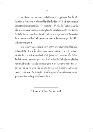 33
๒. ฝ่ายพระบรมศาสดา  เสด็จถึงเขตแดน (อุปจาร) บ้านนั้นแล้ว 

รับสั่งว่า ปาริเลยยกะ จำเดิมแต่นี้ไปมิใช่พื้นที่ของเจ้า ถิ่นที่อยู่ของมนุษย์ 

มีอันตรายเบียดเบียนรอบด้าน เจ้าจงหยุดเถิด ฯ ช้างนั้น ยืนร้องไห้อยู่ในที่นั้น
ครั้นเมื่อพระบรมศาสดาละคลองจักษุไปแล้ว มีหัวใจสลายแล้ว กระทำกาละ
บังเกิดในท่ามกลางนางอัปสรพันหนึ่งในวิมานทอง (สูง) ๓๐ โยชน์ในดาวดึงส์
พิภพ เพราะความเลื่อมใสในพระบรมศาสดา ฯ ชื่อของเทพบุตรนั้นได้มีว่า
ปาริเลยยกเทพบุตร ฯ
เหล่าภิกษุชาวเมืองโกสัมพี ฟังว่า ข่าวว่า พระบรมศาสดาเสด็จถึงเมือง
สาวัตถีแล้วได้ไป ณ ที่นั้น เพื่อจะขอขมาพระบรมศาสดา ฯ พระเจ้าโกศลทรง
สดับว่า นัยว่า พวกภิกษุชาวเมืองโกสัมพี ผู้ก่อความร้าวฉานเหล่านั้น กำลังมา
จึงเข้าเฝ้าพระบรมศาสดา ทูลว่า พระเจ้าข้า หม่อมฉันจักไม่(ยินยอม)ให้ภิกษุ
เหล่านั้นเข้ามาสู่แว่นแคว้นของหม่อมฉัน ฯ พระบรมศาสดาตรัสตอบว่า 

ดูกรมหาบพิตร ภิกษุเหล่านั้น เป็นผู้มีศีล เพียงแต่ไม่ถือเอาคำของอาตมา 

เพราะวิวาทกันและกันอย่างเดียว บัดนี้ภิกษุเหล่านั้นมาเพื่อขอขมาอาตมา 

ดูกรมหาบพิตร ขอภิกษุเหล่านั้นจงมาเถิด ฯ
ให้เวลา  ๔  ชั่วโมง  กับ  ๑๕  นาที.
 