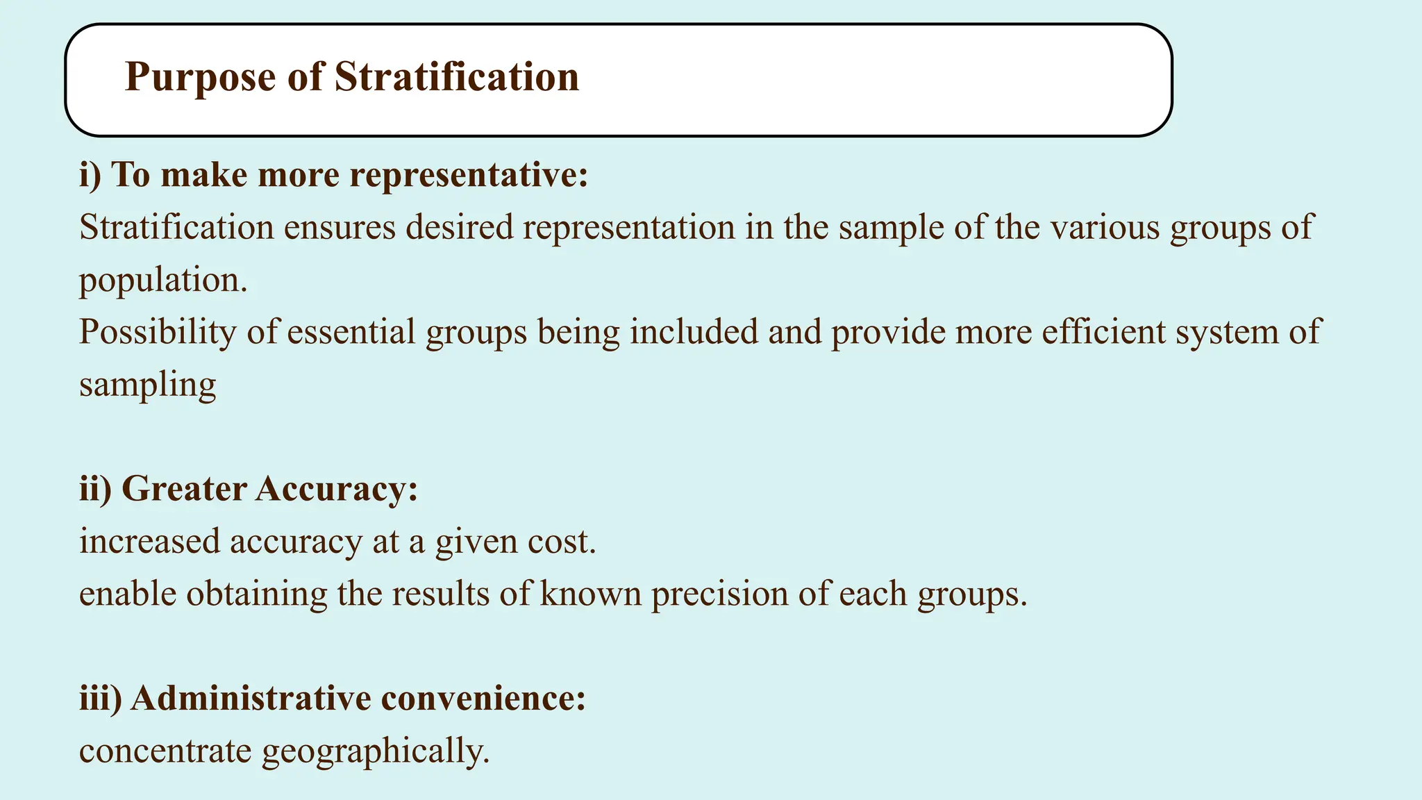 Purpose of Stratification
i) To make more representative:
Stratification ensures desired representation in the sample of the various groups of
population.
Possibility of essential groups being included and provide more efficient system of
sampling
ii) Greater Accuracy:
increased accuracy at a given cost.
enable obtaining the results of known precision of each groups.
iii) Administrative convenience:
concentrate geographically.
 