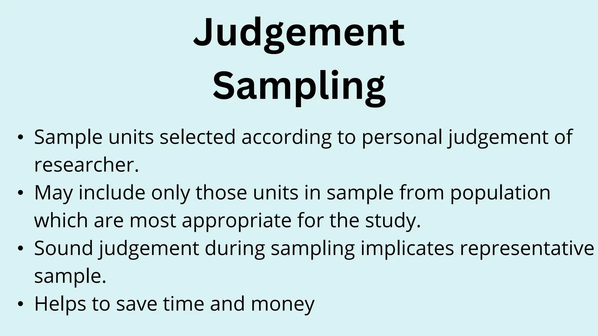 • Sample units selected according to personal judgement of
researcher.
• May include only those units in sample from population
which are most appropriate for the study.
• Sound judgement during sampling implicates representative
sample.
• Helps to save time and money
Judgement
Sampling
 