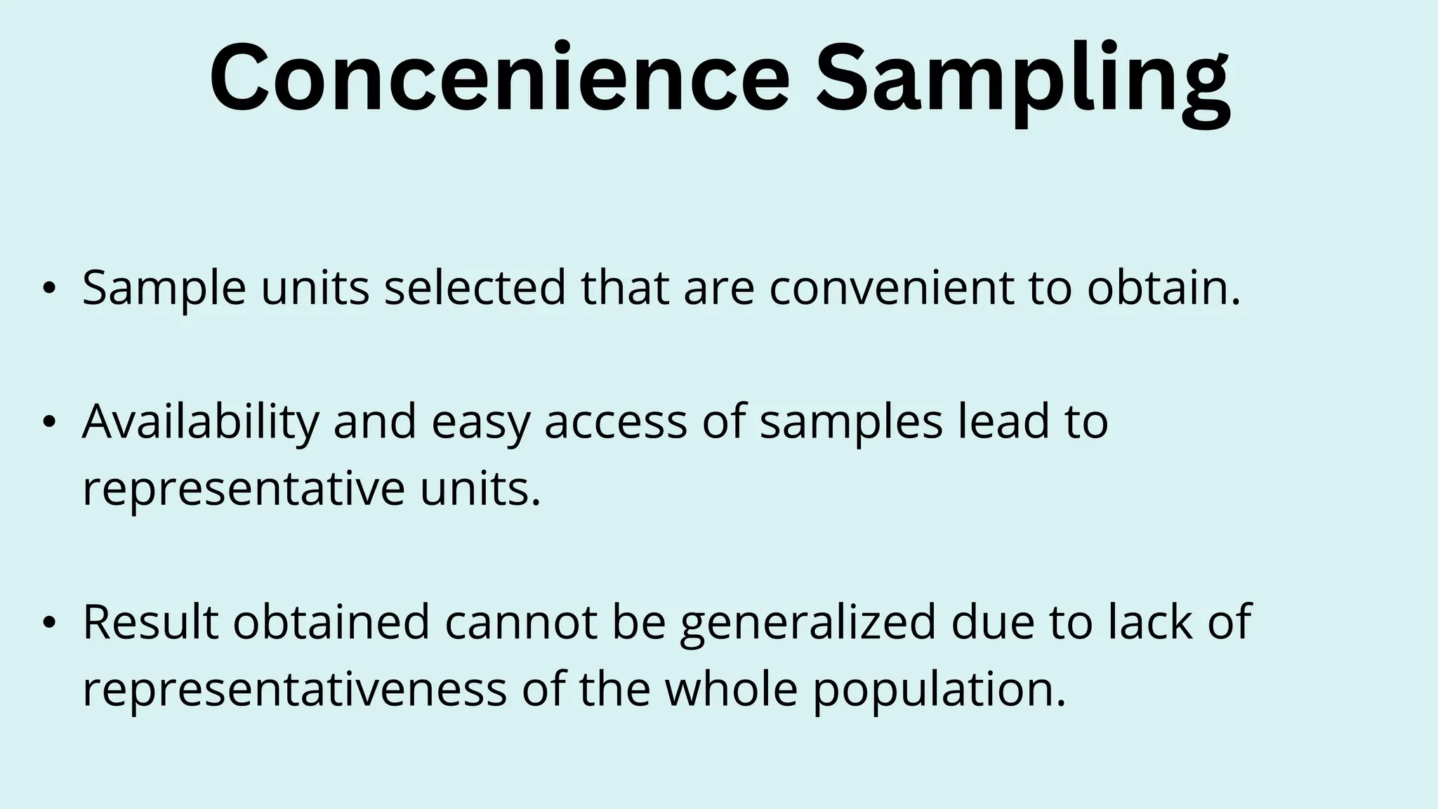 • Sample units selected that are convenient to obtain.
• Availability and easy access of samples lead to
representative units.
• Result obtained cannot be generalized due to lack of
representativeness of the whole population.
Concenience Sampling
 