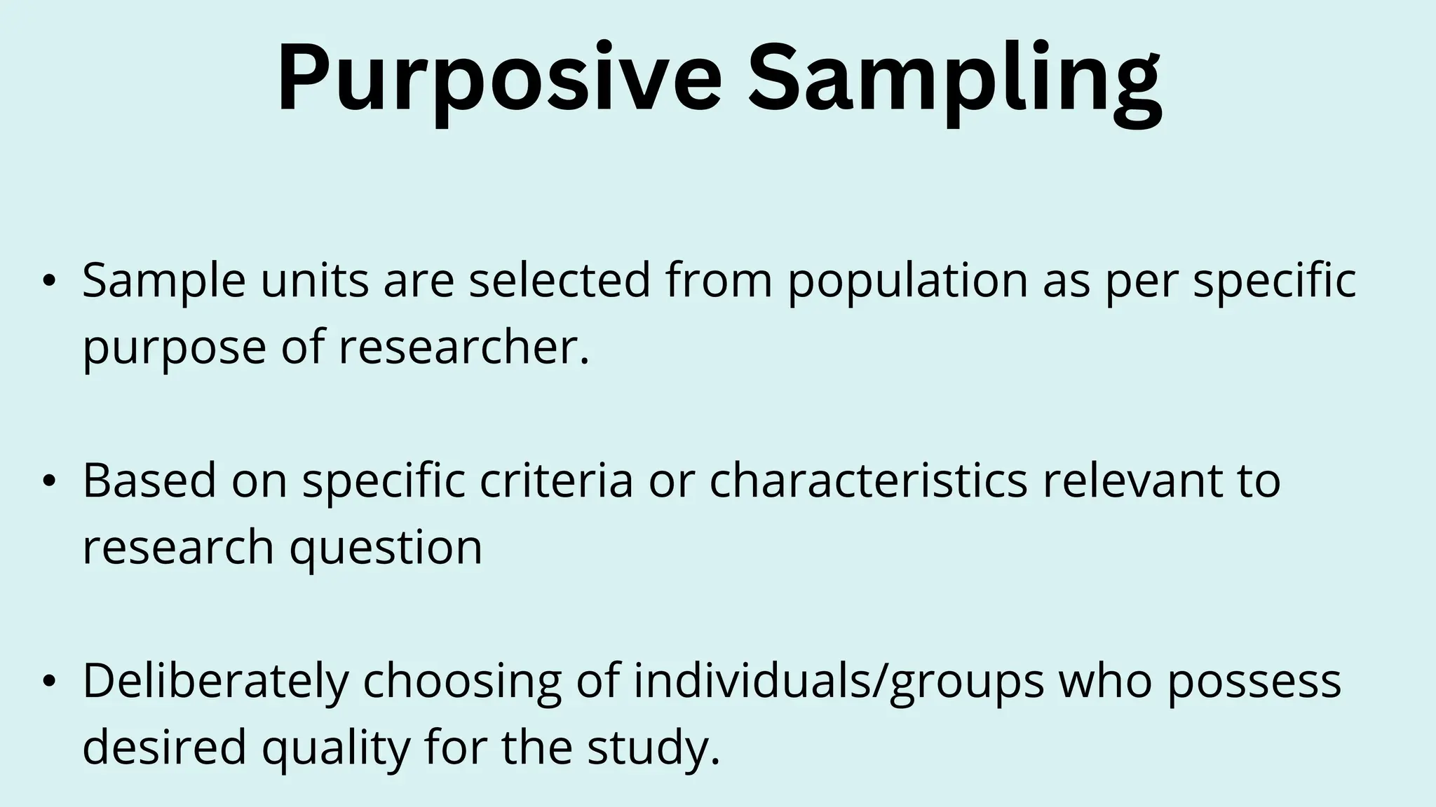 • Sample units are selected from population as per specific
purpose of researcher.
• Based on specific criteria or characteristics relevant to
research question
• Deliberately choosing of individuals/groups who possess
desired quality for the study.
Purposive Sampling
 