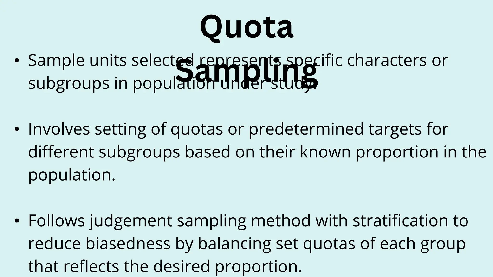 • Sample units selected represents specific characters or
subgroups in population under study.
• Involves setting of quotas or predetermined targets for
different subgroups based on their known proportion in the
population.
• Follows judgement sampling method with stratification to
reduce biasedness by balancing set quotas of each group
that reflects the desired proportion.
Quota
Sampling
 