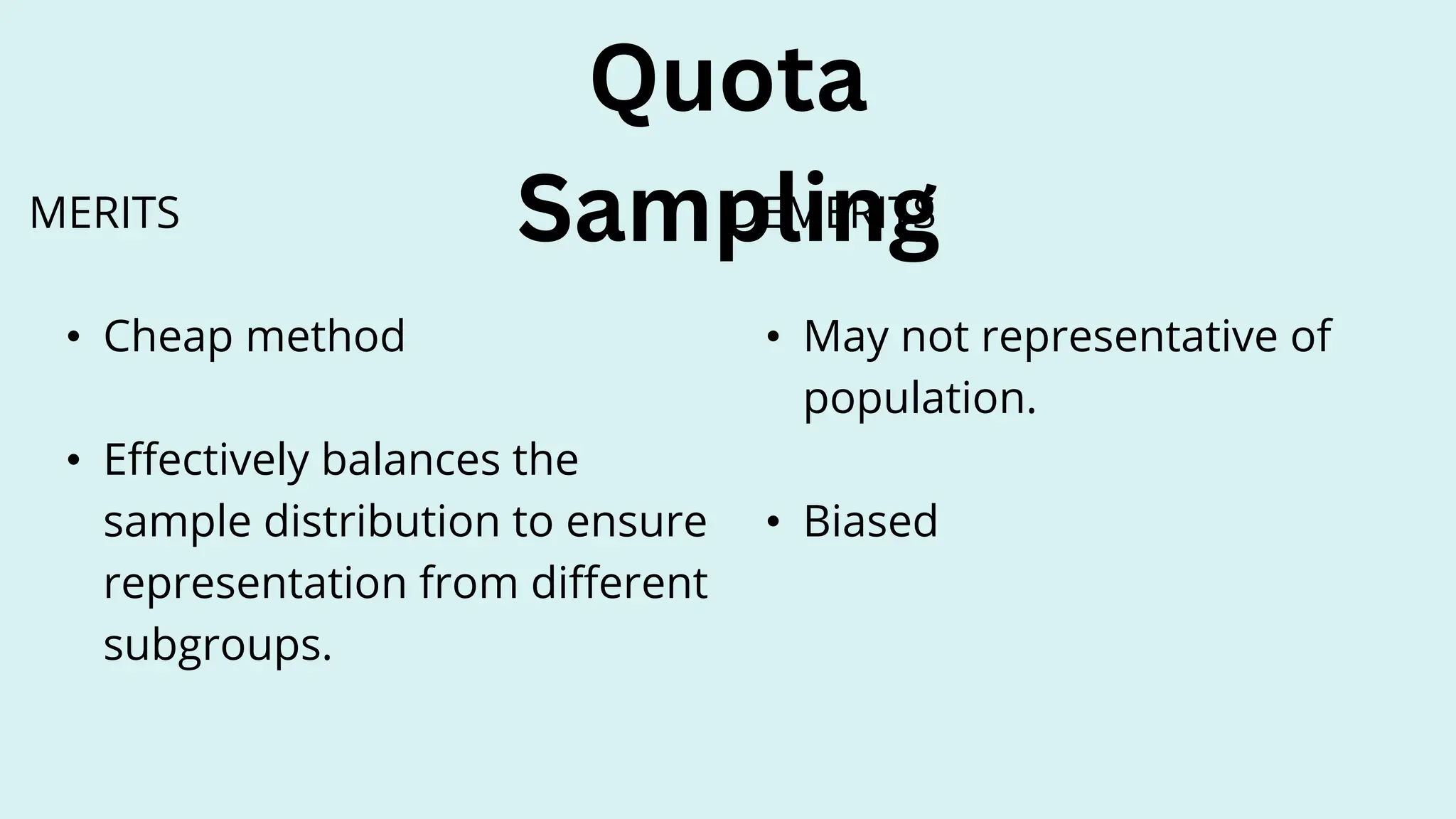 Quota
Sampling
DEMERITS
• May not representative of
population.
• Biased
MERITS
• Cheap method
• Effectively balances the
sample distribution to ensure
representation from different
subgroups.
 