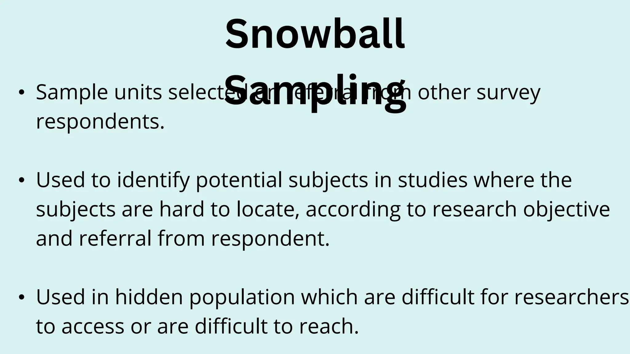 • Sample units selected on referral from other survey
respondents.
• Used to identify potential subjects in studies where the
subjects are hard to locate, according to research objective
and referral from respondent.
• Used in hidden population which are difficult for researchers
to access or are difficult to reach.
Snowball
Sampling
 