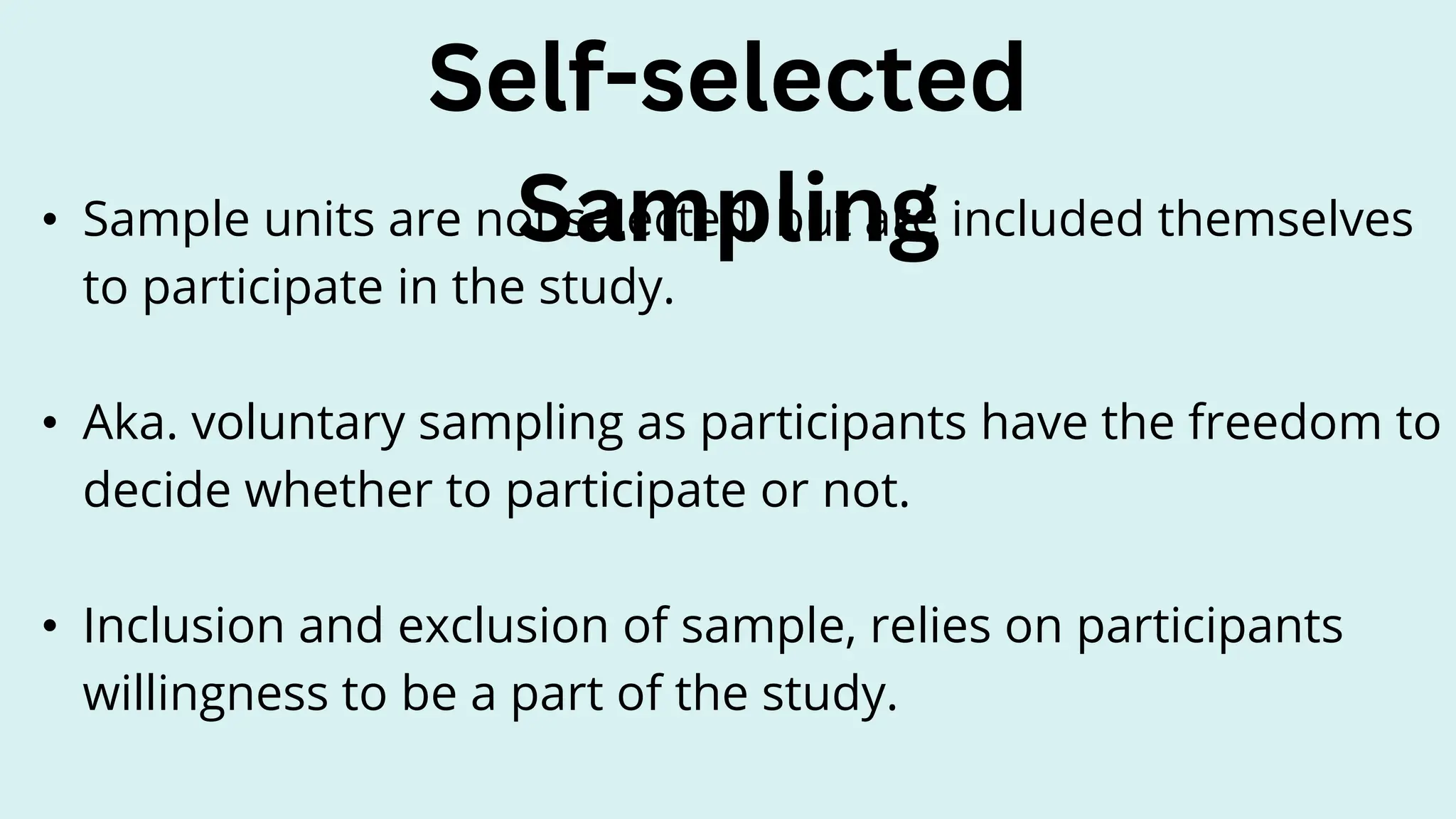 • Sample units are not selected, but are included themselves
to participate in the study.
• Aka. voluntary sampling as participants have the freedom to
decide whether to participate or not.
• Inclusion and exclusion of sample, relies on participants
willingness to be a part of the study.
Self-selected
Sampling
 