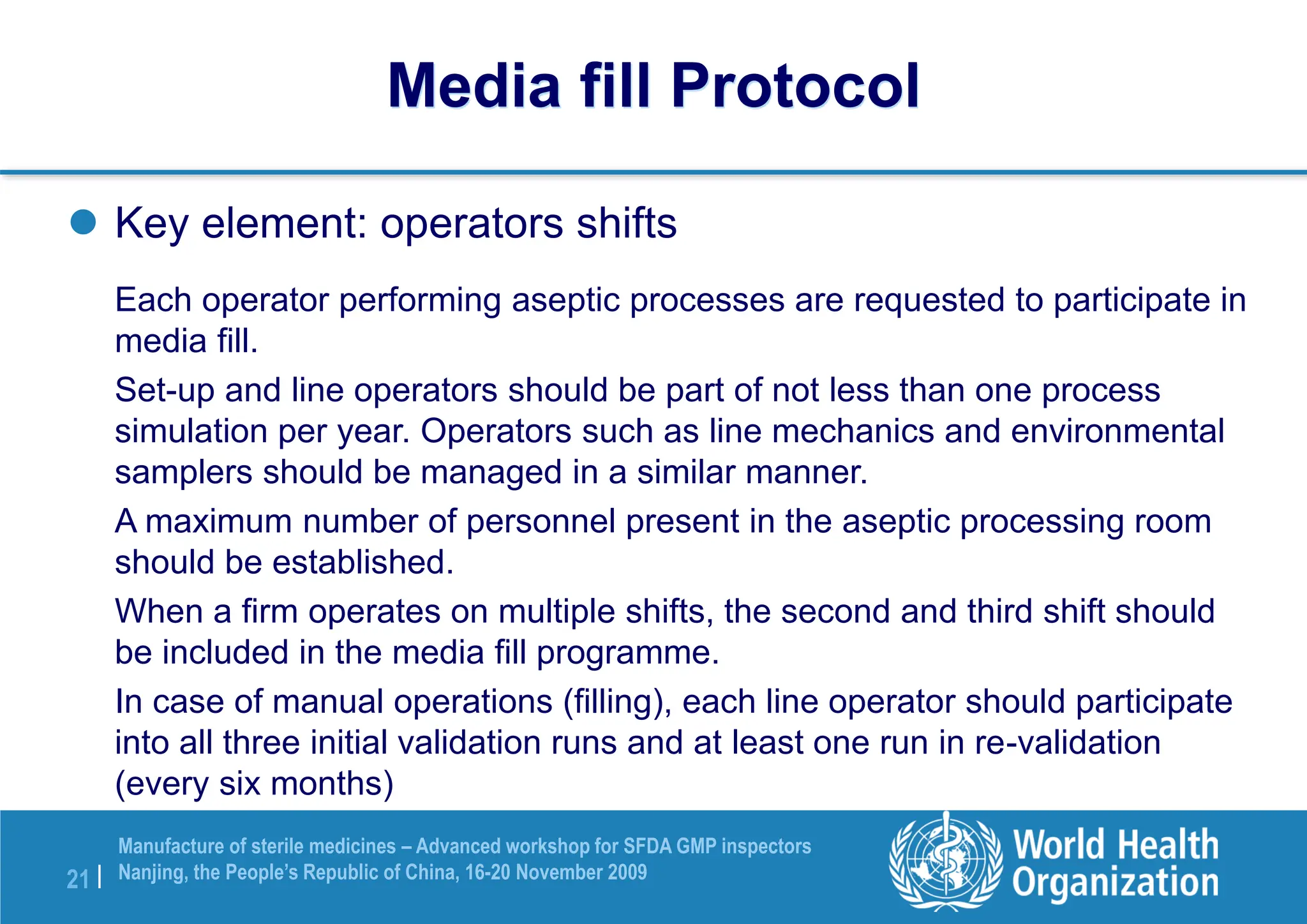 21 |
Manufacture of sterile medicines – Advanced workshop for SFDA GMP inspectors
Nanjing, the People’s Republic of China, 16-20 November 2009
 Key element: operators shifts
Each operator performing aseptic processes are requested to participate in
media fill.
Set-up and line operators should be part of not less than one process
simulation per year. Operators such as line mechanics and environmental
samplers should be managed in a similar manner.
A maximum number of personnel present in the aseptic processing room
should be established.
When a firm operates on multiple shifts, the second and third shift should
be included in the media fill programme.
In case of manual operations (filling), each line operator should participate
into all three initial validation runs and at least one run in re-validation
(every six months)
Media fill Protocol
 