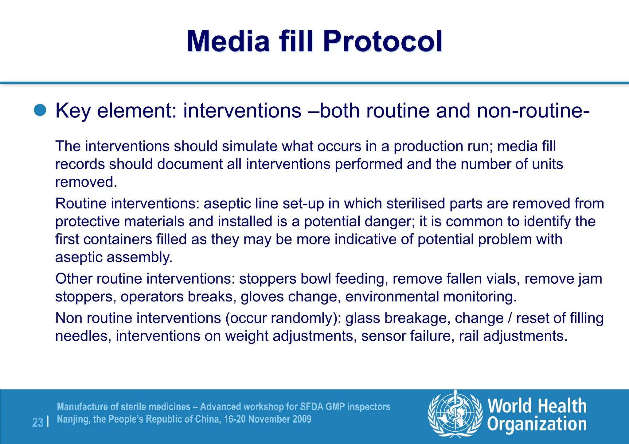23 |
Manufacture of sterile medicines – Advanced workshop for SFDA GMP inspectors
Nanjing, the People’s Republic of China, 16-20 November 2009
 Key element: interventions –both routine and non-routine-
The interventions should simulate what occurs in a production run; media fill
records should document all interventions performed and the number of units
removed.
Routine interventions: aseptic line set-up in which sterilised parts are removed from
protective materials and installed is a potential danger; it is common to identify the
first containers filled as they may be more indicative of potential problem with
aseptic assembly.
Other routine interventions: stoppers bowl feeding, remove fallen vials, remove jam
stoppers, operators breaks, gloves change, environmental monitoring.
Non routine interventions (occur randomly): glass breakage, change / reset of filling
needles, interventions on weight adjustments, sensor failure, rail adjustments.
Media fill Protocol
 