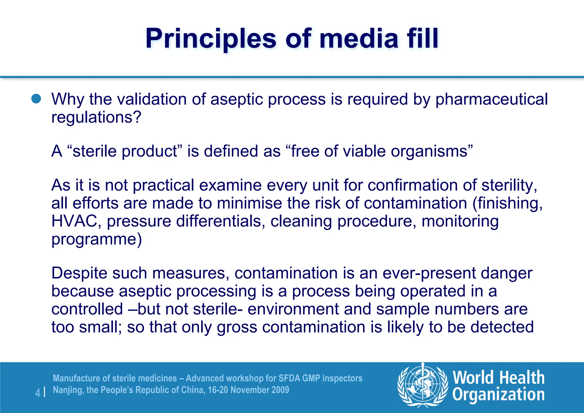 4 |
Manufacture of sterile medicines – Advanced workshop for SFDA GMP inspectors
Nanjing, the People’s Republic of China, 16-20 November 2009
Principles of media fill
 Why the validation of aseptic process is required by pharmaceutical
regulations?
A “sterile product” is defined as “free of viable organisms”
As it is not practical examine every unit for confirmation of sterility,
all efforts are made to minimise the risk of contamination (finishing,
HVAC, pressure differentials, cleaning procedure, monitoring
programme)
Despite such measures, contamination is an ever-present danger
because aseptic processing is a process being operated in a
controlled –but not sterile- environment and sample numbers are
too small; so that only gross contamination is likely to be detected
 