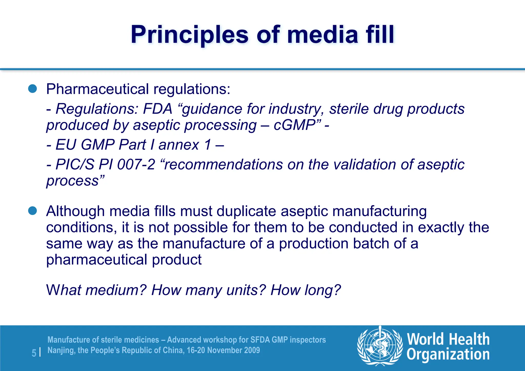 5 |
Manufacture of sterile medicines – Advanced workshop for SFDA GMP inspectors
Nanjing, the People’s Republic of China, 16-20 November 2009
Principles of media fill
 Pharmaceutical regulations:
- Regulations: FDA “guidance for industry, sterile drug products
produced by aseptic processing – cGMP” -
- EU GMP Part I annex 1 –
- PIC/S PI 007-2 “recommendations on the validation of aseptic
process”
 Although media fills must duplicate aseptic manufacturing
conditions, it is not possible for them to be conducted in exactly the
same way as the manufacture of a production batch of a
pharmaceutical product
What medium? How many units? How long?
 