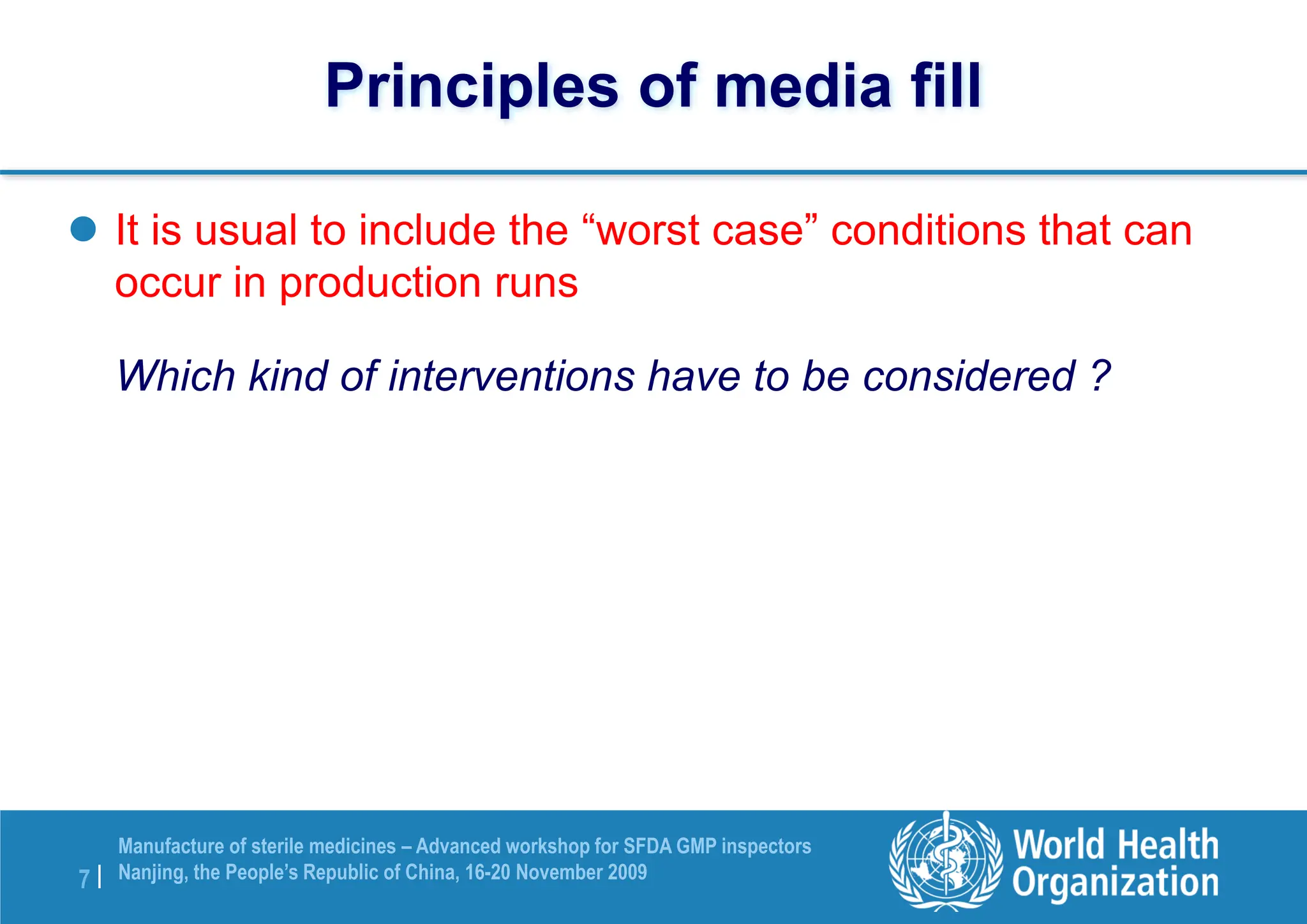 7 |
Manufacture of sterile medicines – Advanced workshop for SFDA GMP inspectors
Nanjing, the People’s Republic of China, 16-20 November 2009
Principles of media fill
 It is usual to include the “worst case” conditions that can
occur in production runs
Which kind of interventions have to be considered ?
 