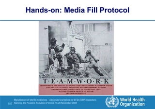 10 |
Manufacture of sterile medicines – Advanced workshop for SFDA GMP inspectors
Nanjing, the People’s Republic of China, 16-20 November 2009
Hands-on: Media Fill Protocol
 