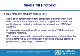 14 |
Manufacture of sterile medicines – Advanced workshop for SFDA GMP inspectors
Nanjing, the People’s Republic of China, 16-20 November 2009
 Key element: medium culture (3/3)
About prion contamination from component of animal origin found
within media, it is important that medium supplier can provide the
certification for confirming materials are sourced from “BSE-free”
countries.
An alternative approach would be to use medium TSB derived from
vegetable materials.
SDC powder is generally subjected to mycoplasmi contamination that
are not removed by sterile filtration; in this case previous sterilised
powder (with gamma rays) can be used.
Media fill Protocol
 