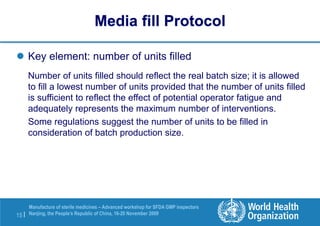 15 |
Manufacture of sterile medicines – Advanced workshop for SFDA GMP inspectors
Nanjing, the People’s Republic of China, 16-20 November 2009
 Key element: number of units filled
Number of units filled should reflect the real batch size; it is allowed
to fill a lowest number of units provided that the number of units filled
is sufficient to reflect the effect of potential operator fatigue and
adequately represents the maximum number of interventions.
Some regulations suggest the number of units to be filled in
consideration of batch production size.
Media fill Protocol
 