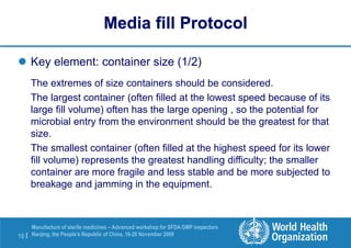 16 |
Manufacture of sterile medicines – Advanced workshop for SFDA GMP inspectors
Nanjing, the People’s Republic of China, 16-20 November 2009
 Key element: container size (1/2)
The extremes of size containers should be considered.
The largest container (often filled at the lowest speed because of its
large fill volume) often has the large opening , so the potential for
microbial entry from the environment should be the greatest for that
size.
The smallest container (often filled at the highest speed for its lower
fill volume) represents the greatest handling difficulty; the smaller
container are more fragile and less stable and be more subjected to
breakage and jamming in the equipment.
Media fill Protocol
 