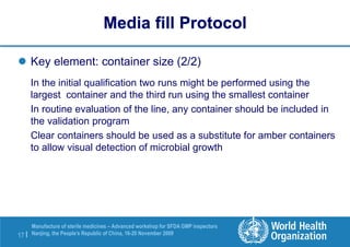 17 |
Manufacture of sterile medicines – Advanced workshop for SFDA GMP inspectors
Nanjing, the People’s Republic of China, 16-20 November 2009
 Key element: container size (2/2)
In the initial qualification two runs might be performed using the
largest container and the third run using the smallest container
In routine evaluation of the line, any container should be included in
the validation program
Clear containers should be used as a substitute for amber containers
to allow visual detection of microbial growth
Media fill Protocol
 