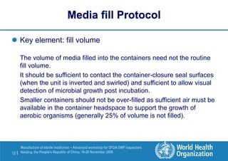 18 |
Manufacture of sterile medicines – Advanced workshop for SFDA GMP inspectors
Nanjing, the People’s Republic of China, 16-20 November 2009
 Key element: fill volume
The volume of media filled into the containers need not the routine
fill volume.
It should be sufficient to contact the container-closure seal surfaces
(when the unit is inverted and swirled) and sufficient to allow visual
detection of microbial growth post incubation.
Smaller containers should not be over-filled as sufficient air must be
available in the container headspace to support the growth of
aerobic organisms (generally 25% of volume is not filled).
Media fill Protocol
 