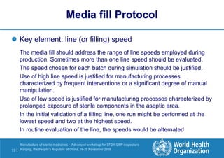 19 |
Manufacture of sterile medicines – Advanced workshop for SFDA GMP inspectors
Nanjing, the People’s Republic of China, 16-20 November 2009
 Key element: line (or filling) speed
The media fill should address the range of line speeds employed during
production. Sometimes more than one line speed should be evaluated.
The speed chosen for each batch during simulation should be justified.
Use of high line speed is justified for manufacturing processes
characterized by frequent interventions or a significant degree of manual
manipulation.
Use of low speed is justified for manufacturing processes characterized by
prolonged exposure of sterile components in the aseptic area.
In the initial validation of a filling line, one run might be performed at the
lowest speed and two at the highest speed.
In routine evaluation of the line, the speeds would be alternated
Media fill Protocol
 