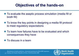 2 |
Manufacture of sterile medicines – Advanced workshop for SFDA GMP inspectors
Nanjing, the People’s Republic of China, 16-20 November 2009
Objectives of the hands-on
 To evaluate the aseptic process simulation (media fill or
broth fill)
 To know the key points in designing a media fill protocol
to meet regulatory expectations
 To learn how failures have to be evaluated and which
consequences they have
 To discuss in a team
 