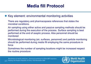22 |
Manufacture of sterile medicines – Advanced workshop for SFDA GMP inspectors
Nanjing, the People’s Republic of China, 16-20 November 2009
 Key element: environmental monitoring activities
There are regulatory and pharmacopoeia references that states the
microbial conditions.
Air sampling using either active and passive sampling methods should be
performed during the execution of the process. Surface sampling is best
performed at the end of aseptic process. Also personnel should be
monitored
Microbiological monitoring (air, surfaces, personnel) and particle monitoring
should be performed during media fill employing the same procedure in
force
Sometimes the number of sampling locations might be increased respect
the routine procedure
Media fill Protocol
 