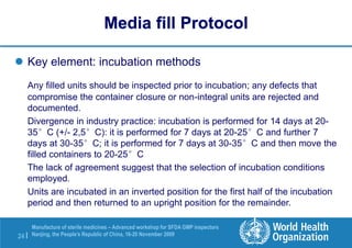 24 |
Manufacture of sterile medicines – Advanced workshop for SFDA GMP inspectors
Nanjing, the People’s Republic of China, 16-20 November 2009
 Key element: incubation methods
Any filled units should be inspected prior to incubation; any defects that
compromise the container closure or non-integral units are rejected and
documented.
Divergence in industry practice: incubation is performed for 14 days at 20-
35°C (+/- 2,5°C): it is performed for 7 days at 20-25°C and further 7
days at 30-35°C; it is performed for 7 days at 30-35°C and then move the
filled containers to 20-25°C
The lack of agreement suggest that the selection of incubation conditions
employed.
Units are incubated in an inverted position for the first half of the incubation
period and then returned to an upright position for the remainder.
Media fill Protocol
 