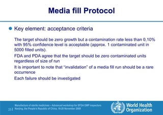 25 |
Manufacture of sterile medicines – Advanced workshop for SFDA GMP inspectors
Nanjing, the People’s Republic of China, 16-20 November 2009
 Key element: acceptance criteria
The target should be zero growth but a contamination rate less than 0,10%
with 95% confidence level is acceptable (approx. 1 contaminated unit in
5000 filled units).
FDA and PDA agree that the target should be zero contaminated units
regardless of size of run
It is important to note that “invalidation” of a media fill run should be a rare
occurrence
Each failure should be investigated
Media fill Protocol
 
