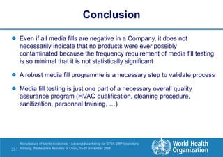 35 |
Manufacture of sterile medicines – Advanced workshop for SFDA GMP inspectors
Nanjing, the People’s Republic of China, 16-20 November 2009
Conclusion
 Even if all media fills are negative in a Company, it does not
necessarily indicate that no products were ever possibly
contaminated because the frequency requirement of media fill testing
is so minimal that it is not statistically significant
 A robust media fill programme is a necessary step to validate process
 Media fill testing is just one part of a necessary overall quality
assurance program (HVAC qualification, cleaning procedure,
sanitization, personnel training, …)
 