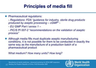 5 |
Manufacture of sterile medicines – Advanced workshop for SFDA GMP inspectors
Nanjing, the People’s Republic of China, 16-20 November 2009
Principles of media fill
 Pharmaceutical regulations:
- Regulations: FDA “guidance for industry, sterile drug products
produced by aseptic processing – cGMP” -
- EU GMP Part I annex 1 –
- PIC/S PI 007-2 “recommendations on the validation of aseptic
process”
 Although media fills must duplicate aseptic manufacturing
conditions, it is not possible for them to be conducted in exactly the
same way as the manufacture of a production batch of a
pharmaceutical product
What medium? How many units? How long?
 