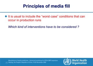 7 |
Manufacture of sterile medicines – Advanced workshop for SFDA GMP inspectors
Nanjing, the People’s Republic of China, 16-20 November 2009
Principles of media fill
 It is usual to include the “worst case” conditions that can
occur in production runs
Which kind of interventions have to be considered ?
 
