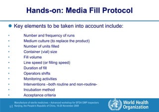 9 |
Manufacture of sterile medicines – Advanced workshop for SFDA GMP inspectors
Nanjing, the People’s Republic of China, 16-20 November 2009
Hands-on: Media Fill Protocol
 Key elements to be taken into account include:
• Number and frequency of runs
• Medium culture (to replace the product)
• Number of units filled
• Container (vial) size
• Fill volume
• Line speed (or filling speed)
• Duration of fill
• Operators shifts
• Monitoring activities
• Interventions –both routine and non-routine-
• Incubation method
• Acceptance criteria
 
