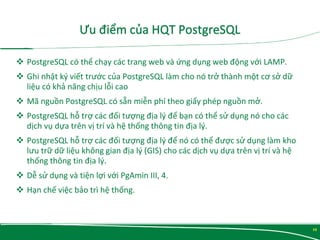  PostgreSQL có thể chạy các trang web và ứng dụng web động với LAMP.
 Ghi nhật ký viết trước của PostgreSQL làm cho nó trở thành một cơ sở dữ
liệu có khả năng chịu lỗi cao
 Mã nguồn PostgreSQL có sẵn miễn phí theo giấy phép nguồn mở.
 PostgreSQL hỗ trợ các đối tượng địa lý để bạn có thể sử dụng nó cho các
dịch vụ dựa trên vị trí và hệ thống thông tin địa lý.
 PostgreSQL hỗ trợ các đối tượng địa lý để nó có thể được sử dụng làm kho
lưu trữ dữ liệu không gian địa lý (GIS) cho các dịch vụ dựa trên vị trí và hệ
thống thông tin địa lý.
 Dễ sử dụng và tiện lợi với PgAmin III, 4.
 Hạn chế việc bảo trì hệ thống.
10
 